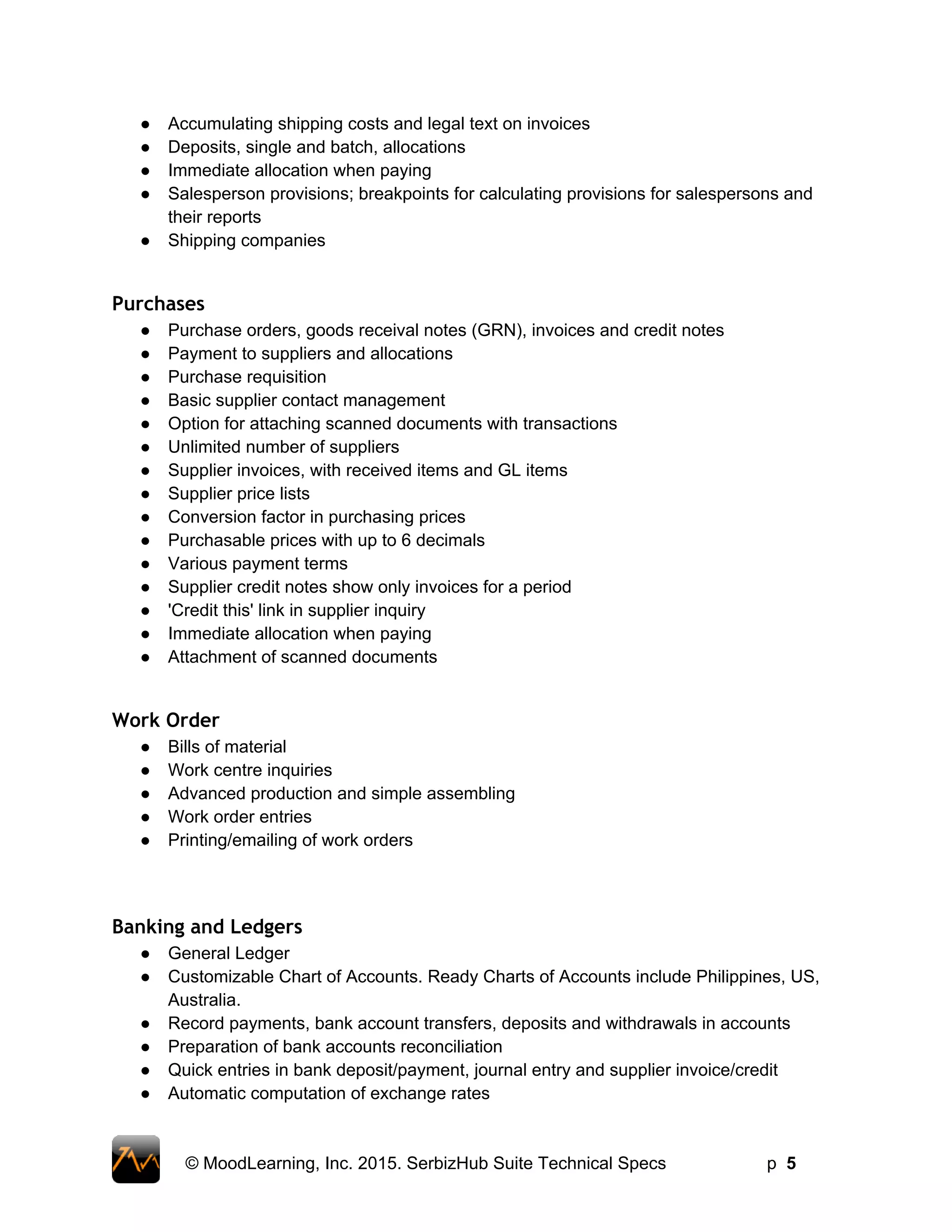 ● Accumulating shipping costs and legal text on invoices  
● Deposits, single and batch, allocations  
● Immediate allocation when paying  
● Salesperson provisions; breakpoints for calculating provisions for salespersons and 
their reports  
● Shipping companies  
 
Purchases
● Purchase orders, goods receival notes (GRN), invoices and credit notes 
● Payment to suppliers and allocations 
● Purchase requisition 
● Basic supplier contact management
● Option for attaching scanned documents with transactions 
● Unlimited number of suppliers  
● Supplier invoices, with received items and GL items  
● Supplier price lists  
● Conversion factor in purchasing prices  
● Purchasable prices with up to 6 decimals  
● Various payment terms 
● Supplier credit notes show only invoices for a period  
● 'Credit this' link in supplier inquiry  
● Immediate allocation when paying  
● Attachment of scanned documents  
 
Work Order
● Bills of material  
● Work centre inquiries  
● Advanced production and simple assembling  
● Work order entries  
● Printing/emailing of work orders  
 
 
Banking and Ledgers
● General Ledger 
● Customizable Chart of Accounts. Ready Charts of Accounts include Philippines, US, 
Australia.  
● Record payments, bank account transfers, deposits and withdrawals in accounts 
● Preparation of bank accounts reconciliation 
● Quick entries in bank deposit/payment, journal entry and supplier invoice/credit 
● Automatic computation of exchange rates 
 
© MoodLearning, Inc. 2015. SerbizHub Suite Technical Specs         p  5 
 