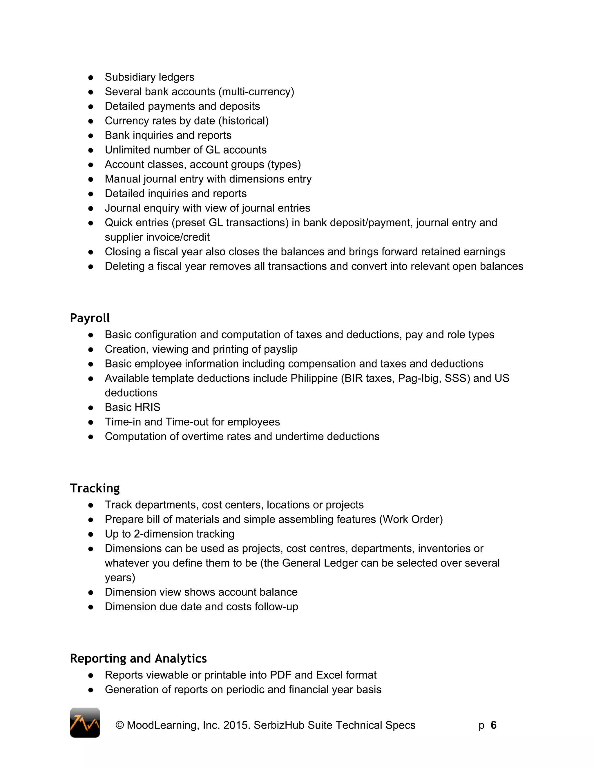 ● Subsidiary ledgers 
● Several bank accounts (multi­currency)  
● Detailed payments and deposits  
● Currency rates by date (historical)  
● Bank inquiries and reports  
● Unlimited number of GL accounts  
● Account classes, account groups (types)  
● Manual journal entry with dimensions entry  
● Detailed inquiries and reports 
● Journal enquiry with view of journal entries 
● Quick entries (preset GL transactions) in bank deposit/payment, journal entry and 
supplier invoice/credit  
● Closing a fiscal year also closes the balances and brings forward retained earnings  
● Deleting a fiscal year removes all transactions and convert into relevant open balances 
Payroll
● Basic configuration and computation of taxes and deductions, pay and role types 
● Creation, viewing and printing of payslip 
● Basic employee information including compensation and taxes and deductions 
● Available template deductions include Philippine (BIR taxes, Pag­Ibig, SSS) and US 
deductions 
● Basic HRIS 
● Time­in and Time­out for employees 
● Computation of overtime rates and undertime deductions 
Tracking
● Track departments, cost centers, locations or projects 
● Prepare bill of materials and simple assembling features (Work Order) 
● Up to 2­dimension tracking 
● Dimensions can be used as projects, cost centres, departments, inventories or 
whatever you define them to be (the General Ledger can be selected over several 
years)   
● Dimension view shows account balance  
● Dimension due date and costs follow­up  
Reporting and Analytics
● Reports viewable or printable into PDF and Excel format 
● Generation of reports on periodic and financial year basis 
 
© MoodLearning, Inc. 2015. SerbizHub Suite Technical Specs         p  6 
 
