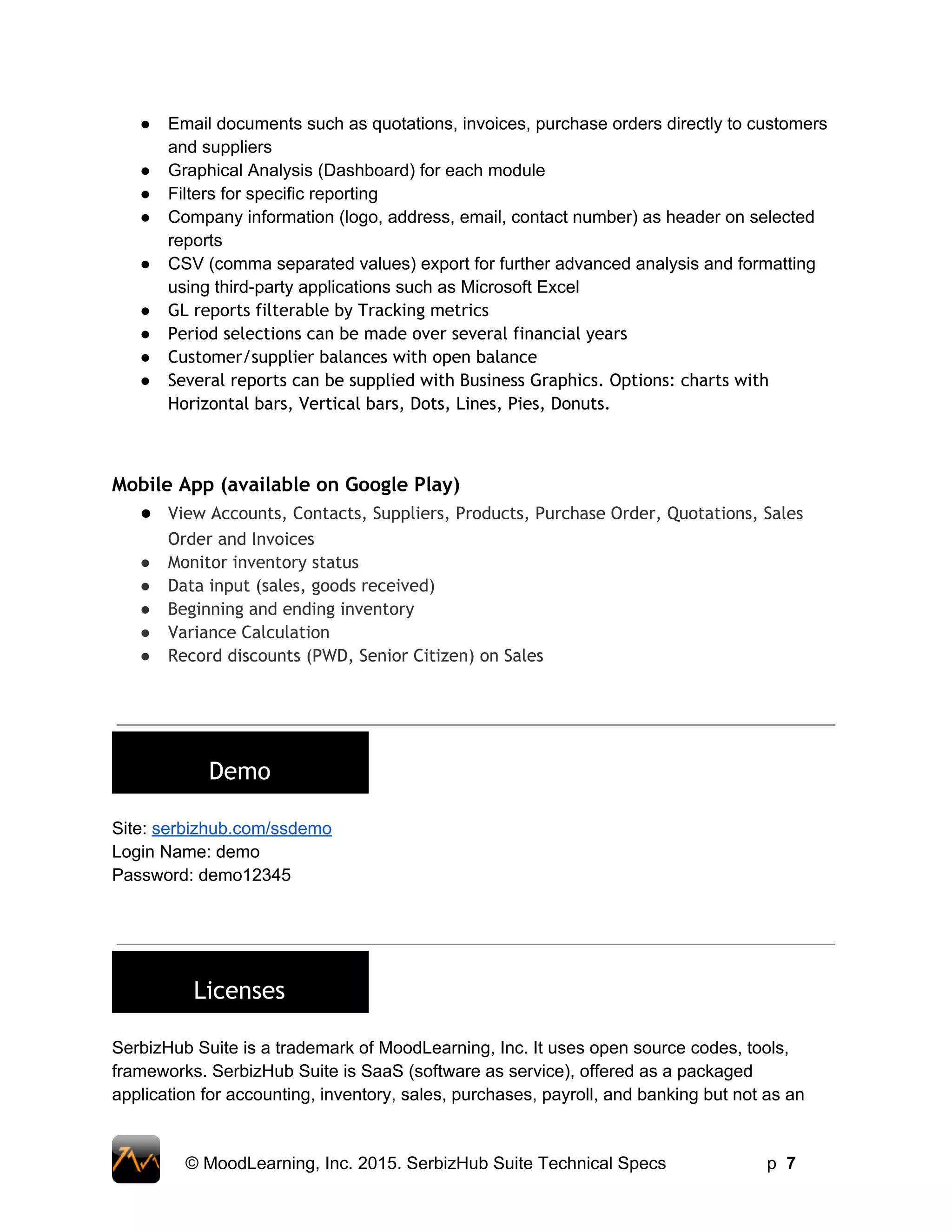 ● Email documents such as quotations, invoices, purchase orders directly to customers 
and suppliers 
● Graphical Analysis (Dashboard) for each module 
● Filters for specific reporting 
● Company information (logo, address, email, contact number) as header on selected 
reports 
● CSV (comma separated values) export for further advanced analysis and formatting 
using third­party applications such as Microsoft Excel 
● GL reports filterable by Tracking metrics
● Period selections can be made over several financial years
● Customer/supplier balances with open balance
● Several reports can be supplied with Business Graphics. Options: charts with
Horizontal bars, Vertical bars, Dots, Lines, Pies, Donuts.
Mobile App (available on Google Play)
● View Accounts, Contacts, Suppliers, Products, Purchase Order, Quotations, Sales
Order and Invoices
● Monitor inventory status
● Data input (sales, goods received)
● Beginning and ending inventory
● Variance Calculation
● Record discounts (PWD, Senior Citizen) on Sales
 
 
 
Demo
 
Site: serbizhub.com/ssdemo 
Login Name: demo 
Password: demo12345 
 
 
 
Licenses
 
SerbizHub Suite is a trademark of MoodLearning, Inc. It uses open source codes, tools, 
frameworks. SerbizHub Suite is SaaS (software as service), offered as a packaged 
application for accounting, inventory, sales, purchases, payroll, and banking but not as an 
 
© MoodLearning, Inc. 2015. SerbizHub Suite Technical Specs         p  7 
 