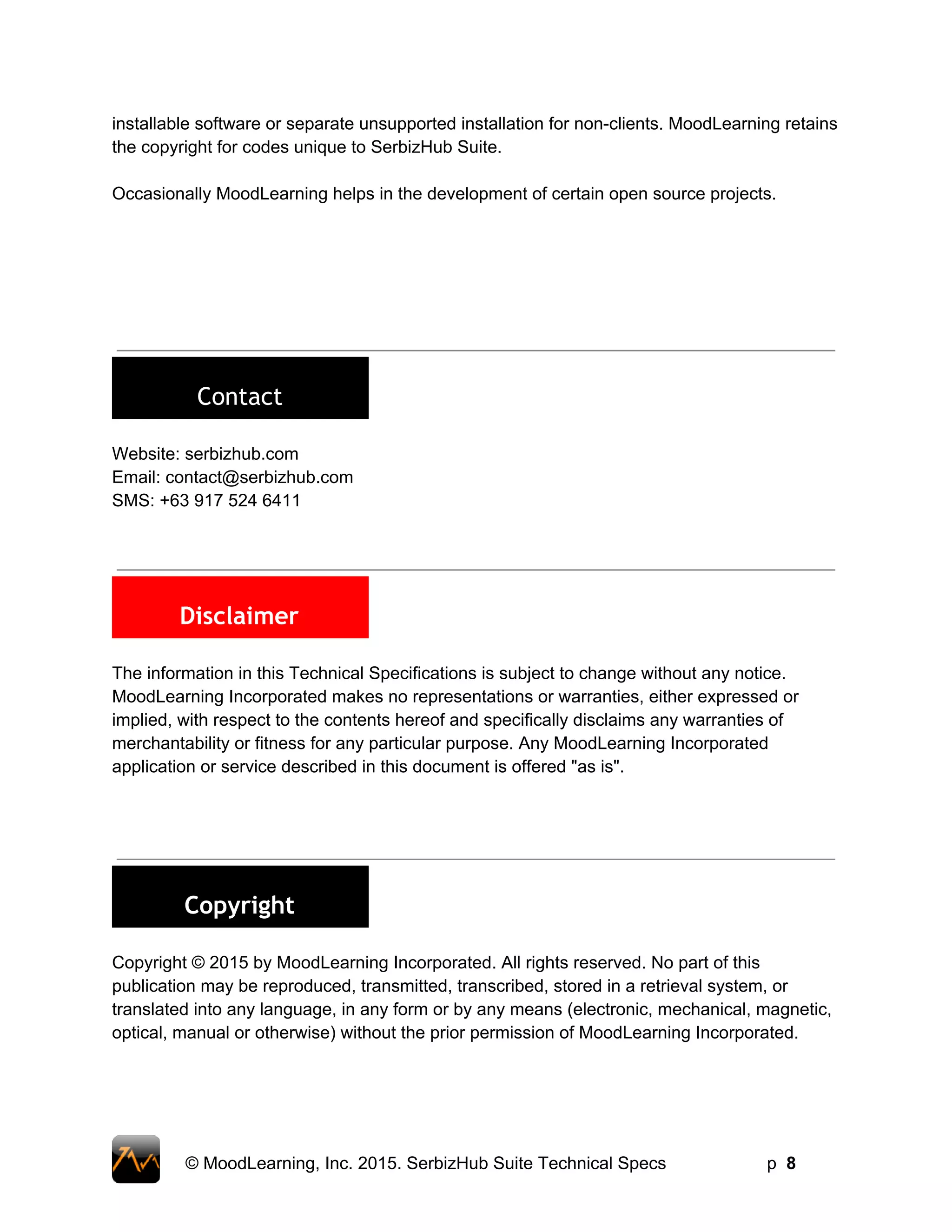 installable software or separate unsupported installation for non­clients. MoodLearning retains 
the copyright for codes unique to SerbizHub Suite.  
 
Occasionally MoodLearning helps in the development of certain open source projects.  
 
 
 
 
 
 
 
 
Contact
 
Website: serbizhub.com 
Email: contact@serbizhub.com 
SMS: +63 917 524 6411 
 
 
 
Disclaimer
 
The information in this Technical Specifications is subject to change without any notice. 
MoodLearning Incorporated makes no representations or warranties, either expressed or 
implied, with respect to the contents hereof and specifically disclaims any warranties of 
merchantability or fitness for any particular purpose. Any MoodLearning Incorporated 
application or service described in this document is offered "as is".   
 
 
 
 
Copyright
 
Copyright © 2015 by MoodLearning Incorporated. All rights reserved. No part of this 
publication may be reproduced, transmitted, transcribed, stored in a retrieval system, or 
translated into any language, in any form or by any means (electronic, mechanical, magnetic, 
optical, manual or otherwise) without the prior permission of MoodLearning Incorporated. 
 
© MoodLearning, Inc. 2015. SerbizHub Suite Technical Specs         p  8 
 