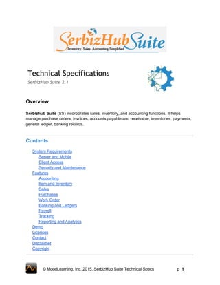Technical Specifications
SerbizHub Suite 2.1
Overview 
 
Serbizhub Suite (SS) incorporates sales, inventory, and accounting functions. It helps 
manage purchase orders, invoices, accounts payable and receivable, inventories, payments, 
general ledger, banking records. 
 
 
Contents 
 
System Requirements 
Server and Mobile 
Client Access 
Security and Maintenance 
Features 
Accounting 
Item and Inventory 
Sales 
Purchases 
Work Order 
Banking and Ledgers 
Payroll 
Tracking 
Reporting and Analytics 
Demo 
Licenses 
Contact 
Disclaimer 
Copyright 
 
 
© MoodLearning, Inc. 2015. SerbizHub Suite Technical Specs         p  1 
 