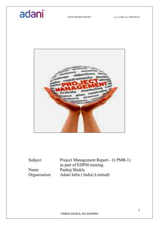 EDPM TRAINING REPORT 15-17 JUNE,2012 NEW DELHI
1
PANKAJ SHUKLA, AIIL MUNDRA
Subject Project Management Report - 1( PMR-1)
as part of EDPM training
Name Pankaj Shukla
Organisation Adani Infra ( India) Limited)
 