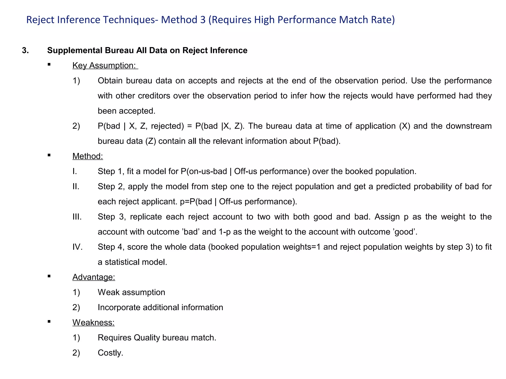 Reject Inference Techniques- Method 3 (Requires High Performance Match Rate)
3. Supplemental Bureau All Data on Reject Inference
 Key Assumption:
1) Obtain bureau data on accepts and rejects at the end of the observation period. Use the performance
with other creditors over the observation period to infer how the rejects would have performed had they
been accepted.
2) P(bad | X, Z, rejected) = P(bad |X, Z). The bureau data at time of application (X) and the downstream
bureau data (Z) contain all the relevant information about P(bad).
 Method:
I. Step 1, fit a model for P(on-us-bad | Off-us performance) over the booked population.
II. Step 2, apply the model from step one to the reject population and get a predicted probability of bad for
each reject applicant. p=P(bad | Off-us performance).
III. Step 3, replicate each reject account to two with both good and bad. Assign p as the weight to the
account with outcome ’bad’ and 1-p as the weight to the account with outcome ’good’.
IV. Step 4, score the whole data (booked population weights=1 and reject population weights by step 3) to fit
a statistical model.
 Advantage:
1) Weak assumption
2) Incorporate additional information
 Weakness:
1) Requires Quality bureau match.
2) Costly.
 