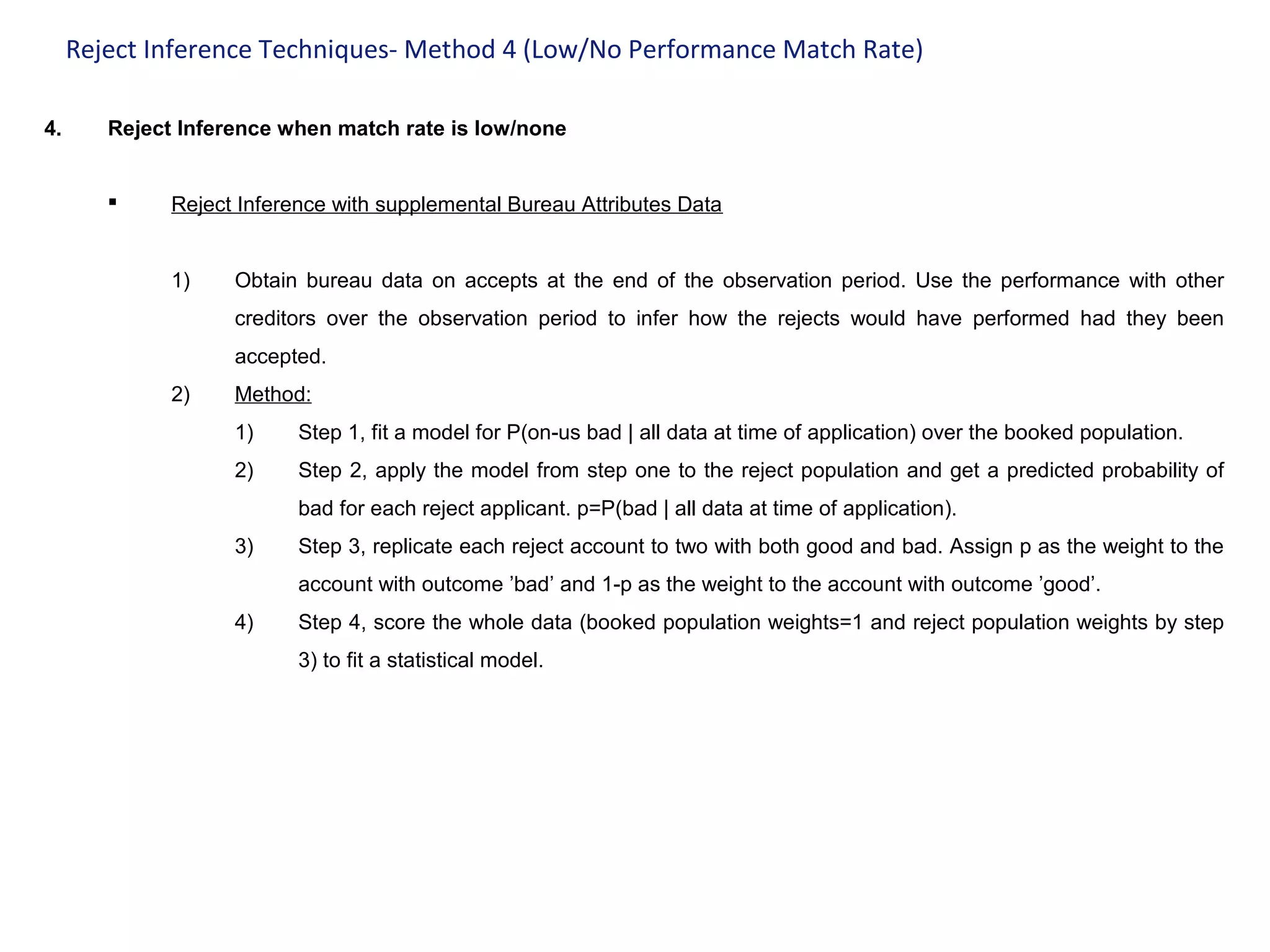 Reject Inference Techniques- Method 4 (Low/No Performance Match Rate)
4. Reject Inference when match rate is low/none
 Reject Inference with supplemental Bureau Attributes Data
1) Obtain bureau data on accepts at the end of the observation period. Use the performance with other
creditors over the observation period to infer how the rejects would have performed had they been
accepted.
2) Method:
1) Step 1, fit a model for P(on-us bad | all data at time of application) over the booked population.
2) Step 2, apply the model from step one to the reject population and get a predicted probability of
bad for each reject applicant. p=P(bad | all data at time of application).
3) Step 3, replicate each reject account to two with both good and bad. Assign p as the weight to the
account with outcome ’bad’ and 1-p as the weight to the account with outcome ’good’.
4) Step 4, score the whole data (booked population weights=1 and reject population weights by step
3) to fit a statistical model.
 