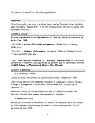 1
Curriculum Vitae of Ms. Kamalapriya Sridhar
Objective
To professionally grow in an orginalised sector and professional setup by taking
good interesting assignments in the line of accounting and finance coupled with
business processes .
Academic record
Passed Intermediate from The Institute of Cost and Works Accountants of
India –Year 1993
1997 -1999 – Master of Financial Management – Pondicherry University,
Puducherry
1991-1994 – Bachelor of Commerce, University of Madras, Chennai.Secured
1st
class with 70% aggregate
Year -1999 Obtained certificate in Business Administration on successful
completion of intensive study sponsored by Siemens Ltd for commercial trainees
at SIES College of Management Studies ,Navi Mumbai.
Journey in Siemens
 Commercial Trainee
Joined the house of Siemens as a commercial trainee in September 1998 .
After joining, attended the academic management class room sessions at SIES
College of Management Studies ,Navi Mumbai under the sponsorship of
Siemens Ltd.
Underwent on the job training at divisions and successfully completed the
Business Administration course after presentation of project.
 Healthcare sector
Posted and Confirmed in Healthcare at Chennai in September 1999 and worked
as Sales Business Administrator for entire southern region product channel
business till Year 2008.
 