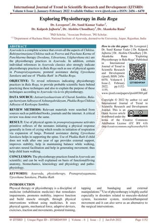 International Journal of Trend in Scientific Research and Development (IJTSRD)
Volume 6 Issue 2, January-February 2022 Available Online: www.ijtsrd.com e-ISSN: 2456 – 6470
@ IJTSRD | Unique Paper ID – IJTSRD49369 | Volume – 6 | Issue – 2 | Jan-Feb 2022 Page 1152
Exploring Physiotherapy in Bala Roga
Dr. Lovepreet1
, Dr. Sunil Kumar Yadav2
,
Dr. Kalpesh Jajhoria3
, Dr. Akshita Choudhary3
, Dr. Akanksha Rana3
1
PhD Scholar, 2
Associate Professor, 3
PG Scholar,
1,2,3
Department of Rachana Sharir, National Institute of Ayurveda, deemed-to-be University, Jaipur, Rajasthan, India
ABSTRACT
Ayurveda is a complete science that covers all the aspects of Chikitsa.
Bahirparimarjana Chikitsa such as Poorva and Paschata Karma of
Panchkarma therapy (Swedana, Udwartana, Udgharshana etc) are
the physiotherapy practices in Ayurveda. In addition, certain
individual references in Ayurveda classics also strongly indicate
physiotherapy practices in Bala Roga such as use of physical agents
in Pranapratyagamana, postural assistance during Upveshana
Sanskara and use of ‘Phakka Rath’ in Phakka Roga.
OBJECTIVE: To reveal references indicating physiotherapy
practices in Bala Roga, to provide probable scientific basis behind
practicing these techniques and also to explain the purpose of these
techniques according to Ayurveda vis-à-vis physiotherapy.
DATA SOURCE: Jatisutriyashaariram of Charak Samhita, Bala-
upcharniyam Adhyaya of Ashtangahridayam, Phakka Roga Chikitsa
Adhyaya of Kashyapa Samhita.
REVIEW METHODS: Relevant materials were searched from
sources such as published books, journals and the internet. A critical
review was done over the same.
RESULT: Use of physical agents in pranapratyagamana activates
primitive reflexes of the neonates initiating a physical response
generally in form of crying which results in initiation of respiration
via expansion of lungs. Postural assistance during Upveshana
Sanskara helps in supporting the spine. Use of Phakka Rath if child
does not walk after one year of age provides external support,
improves stability, help in maintaining balance while walking,
activates neural facilitation and help in generating movement; thus
help child learn walking.
CONCLUSION: The physiotherapypractices found in Ayurveda are
scientific; and can be well explained on basis of functional/living
anatomy, biomechanics, kinesiology and physiology and patho-
physiology.
KEYWORDS: Ayurveda, physiotherapy, Pranapratyagamana,
Upveshana Sanskara, Phakka Rath
How to cite this paper: Dr. Lovepreet |
Dr. Sunil Kumar Yadav | Dr. Kalpesh
Jajhoria | Dr. Akshita Choudhary | Dr.
Akanksha Rana "Exploring
Physiotherapy in Bala Roga" Published
in International
Journal of Trend in
Scientific Research
and Development
(ijtsrd), ISSN: 2456-
6470, Volume-6 |
Issue-2, February
2022, pp.1152-
1155, URL:
www.ijtsrd.com/papers/ijtsrd49369.pdf
Copyright © 2022 by author (s) and
International Journal of Trend in
Scientific Research and Development
Journal. This is an
Open Access article
distributed under the
terms of the Creative Commons
Attribution License (CC BY 4.0)
(http://creativecommons.org/licenses/by/4.0)
INTRODUCTION
Physical therapy or physiotherapy is a discipline of
medicine (rehabilitation medicine) that remediates
impairments, promotes mobility, improve function
and build muscle strength, through physical
interventions without using medicines. It uses
physical agents, mechanical force, adaptive devices,
exercises, traction and movements, postural training,
tapping and bandaging and external
manipulations.[1]
Use of physiotherapyis highly useful
especially in disorders related to musculo-skeletal
system, locomotor system, restricted/hampered
movement and it can also serve as an alternative to
the surgical interventions.
IJTSRD49369
 