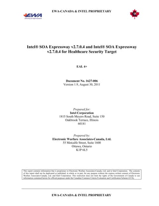 EWA-CANADA & INTEL PROPRIETARY
EWA-CANADA & INTEL PROPRIETARY
Intel® SOA Expressway v2.7.0.4 and Intel® SOA Expressway
v2.7.0.4 for Healthcare Security Target
EAL 4+
Document No. 1627-006
Version 1.9, August 30, 2011
Prepared for:
Intel Corporation
1815 South Meyers Road, Suite 150
Oakbrook Terrace, Illinois
60181
Prepared by:
Electronic Warfare Associates-Canada, Ltd.
55 Metcalfe Street, Suite 1600
Ottawa, Ontario
K1P 6L5
This report contains information that is proprietary to Electronic Warfare Associates-Canada, Ltd. and to Intel Corporation. The contents
of this report shall not be duplicated or published, in whole or in part, for any purpose without the express written consent of Electronic
Warfare Associates-Canada, Ltd. and Intel Corporation. This restriction does not limit the rights of the Government of Canada to use
information contained herein for official purposes under the Canadian Common Criteria Evaluation and Certification Scheme (CCS).
 