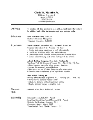 Chris W. Manthe Jr.
204 Jewel Drive Apt. 1
Ames, IA 50010
(515)-954-9200
cwmanthe@iastate.edu
Objective To obtain a full-time position in an established and successful business
by utilizing leadership, fast learning, and hard working skills.
Education Iowa State University, Ames, IA
Bachelor of Science- Management
• Expected Graduation- Fall 2016
Experience Mitch Schaffer Construction LLC, West Des Moines, IA
Carpenter (December 2015 - Present) – Full-Time
 Created trust among supervisors to work independently
 Upheld and Reinforced safety rules and regulations
 Handled high-stress situations and environments on a daily basis
 Exerted critical thinking skills while working with the foreman
Atlantic Bottling Company, Coca-Cola- Waukee, IA
Warehouse/Fork Lift Operator (February 2013 - July 2015) – Full-Time
• Gained valuable knowledge about inventory functions
• Learned the company’s ways of logistics
• Built orders at a rate 3.5 times faster than what was required
• Enforced rules to employees by the supervisor’s demands
Pizza Ranch- Ankeny, IA
Delivery Driver/Kitchen (September 2012 - February 2013) – Part-Time
• Drove multiple company vehicles safely
• Effectively delivered orders to customers on time
• Handled company money on a nightly basis
Computer Microsoft Word, Excel, PowerPoint, Access
Skills
Leadership Intramural Sports, Fall 2014 - Present
Iowa State Ski and Snowboard Member, 2012 - Present
Meals for the Heartland, Volunteer, 2013
Community Service, Madrid, 2012
Youth Football Camp, Madrid, Volunteer, 2011
 