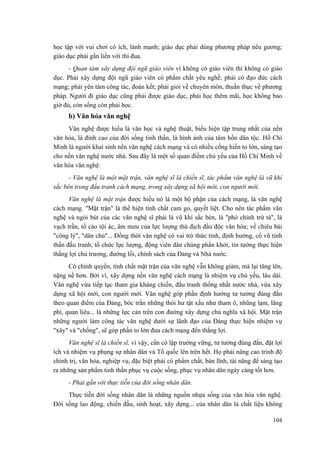 học tập với vui chơi có ích, lành mạnh; giáo dục phải dùng phương pháp nêu gương; giáo dục phải gắn liền với thi đua. 
- Quan tâm xây dựng đội ngũ giáo viên vì không có giáo viên thì không có giáo dục. Phải xây dựng đội ngũ giáo viên có phẩm chất yêu nghề; phải có đạo đức cách mạng; phải yên tâm công tác, đoàn kết; phải giỏi về chuyên môn, thuần thục về phương pháp. Người đi giáo dục cũng phải được giáo dục, phải học thêm mãi, học không bao giờ đủ, còn sống còn phải học. 
b) Văn hóa văn nghệ 
Văn nghệ được hiểu là văn học và nghệ thuật, biểu hiện tập trung nhất của nền văn hóa, là đỉnh cao của đời sống tinh thần, là hình ảnh của tâm hồn dân tộc. Hồ Chí Minh là người khai sinh nền văn nghệ cách mạng và có nhiều cống hiến to lớn, sáng tạo cho nền văn nghệ nước nhà. Sau đây là một số quan điểm chủ yếu của Hồ Chí Minh về văn hóa văn nghệ: 
- Văn nghệ là một mặt trận, văn nghệ sĩ là chiến sĩ, tác phẩm văn nghệ là vũ khí sắc bén trong đấu tranh cách mạng, trong xây dựng xã hội mới, con người mới. 
Văn nghệ là mặt trận được hiểu nó là một bộ phận của cách mạng, là văn nghệ cách mạng. "Mặt trận" là thể hiện tính chất cam go, quyết liệt. Cho nên tác phẩm văn nghệ và ngòi bút của các văn nghệ sĩ phải là vũ khí sắc bén, là "phò chính trừ tà", là vạch trần, tố cáo tội ác, âm mưu của lực lượng thù địch đầu độc văn hóa; về chiêu bài "công lý", "dân chủ"... Đồng thời văn nghệ có vai trò thức tỉnh, định hướng, cổ vũ tinh thần đấu tranh, tổ chức lực lượng, động viên dân chúng phấn khởi, tin tưởng thực hiện thắng lợi chủ trương, đường lối, chính sách của Đảng và Nhà nước. 
Có chính quyền, tính chất mặt trận của văn nghệ vẫn không giảm, mà lại tăng lên, nặng nề hơn. Bởi vì, xây dựng nền văn nghệ cách mạng là nhiệm vụ chủ yếu, lâu dài. Văn nghệ vừa tiếp tục tham gia kháng chiến, đấu tranh thống nhất nước nhà, vừa xây dựng xã hội mới, con người mới. Văn nghệ góp phần định hướng tư tưởng đúng đắn theo quan điểm của Đảng, bóc trần những thói hư tật xấu như tham ô, nhũng lạm, lãng phí, quan liêu... là những lực cản trên con đường xây dựng chủ nghĩa xã hội. Mặt trận những người làm công tác văn nghệ dưới sự lãnh đạo của Đảng thực hiện nhiệm vụ "xây" và "chống", sẽ góp phần to lớn đưa cách mạng đến thắng lợi. 
Văn nghệ sĩ là chiến sĩ, vì vậy, cần có lập trường vững, tư tưởng đúng đắn, đặt lợi ích và nhiệm vụ phụng sự nhân dân và Tổ quốc lên trên hết. Họ phải nâng cao trình độ chính trị, văn hóa, nghiệp vụ, đặc biệt phải có phẩm chất, bản lĩnh, tài năng để sáng tạo ra những sản phẩm tinh thần phục vụ cuộc sống, phục vụ nhân dân ngày càng tốt hơn. 
- Phải gắn với thực tiễn của đời sống nhân dân. 
Thực tiễn đời sống nhân dân là những nguồn nhựa sống của văn hóa văn nghệ. Đời sống lao động, chiến đấu, sinh hoạt, xây dựng... của nhân dân là chất liệu không 
104 
 