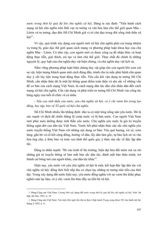 nước trong thời kỳ quá độ lên chủ nghĩa xã hội, Đảng ta xác định: "Tiến hành cách mạng xã hội chủ nghĩa trên lĩnh vực tư tưởng và văn hóa làm cho thế giới quan Mác - Lênin và tư tưởng, đạo đức Hồ Chí Minh giữ vị trí chủ đạo trong đời sống tinh thần xã hội"1. 
Vì vậy, quá trình xây dựng con người mới xã hội chủ nghĩa phải coi trọng nhiệm vụ trang bị, giáo dục thế giới quan cách mạng và phương pháp luận khoa học của chủ nghĩa Mác - Lênin. Có như vậy, con người mới có được công cụ để nhận thức và hoạt động thực tiễn, giải thích, cải tạo và làm chủ thế giới. Thực chất đó chính là những nguyên lý, quy luật của chủ nghĩa duy vật biện chứng, và chủ nghĩa duy vật lịch sử. 
Nắm vững phương pháp luận biện chứng duy vật giúp cho con người khi xem xét sự vật, hiện tượng khách quan một cách đúng đắn, tránh cho ta mắc phải bệnh chủ quan duy ý chí tùy tiện trong hoạt động thực tiễn. Yêu cầu khi vận dụng tư tưởng Hồ Chí Minh, cần nhận thức đó là một hệ thống quan điểm toàn diện và sâu sắc về những vấn đề cơ bản của cách mạng Việt Nam, từ cách mạng dân tộc dân chủ nhân dân đến cách mạng xã hội chủ nghĩa. Cần vận dụng và phát triển tư tưởng Hồ Chí Minh vào công tác hàng ngày của mỗi tổ chức và cá nhân. 
- Nêu cao tinh thần yêu nước, yêu chủ nghĩa xã hội, có ý chí vươn lên trong lao động, học tập, bảo vệ Tổ quốc xã hội chủ nghĩa. 
Hồ Chí Minh nhiều lần khẳng định: dân ta có một lòng nồng nàn yêu nước. Đó là sức mạnh vô địch để chiến thắng lũ cướp nước và lũ bán nước. Con người Việt Nam mới phải nuôi dưỡng được tinh thần yêu nước. Chủ nghĩa yêu nước là giá trị truyền thống ngàn đời của dân tộc Việt Nam. Trước hết phải nhận thức sâu sắc chủ nghĩa yêu nước truyền thống Việt Nam với những nội dung cơ bản: Yêu quê hương, xứ sở, xóm làng; gắn bó và cố kết cộng đồng, hướng về dân, lấy dân làm gốc; tự hào lịch sử và văn hóa ông cha; ý thức bảo vệ toàn vẹn lãnh thổ quốc gia; ý thức sâu sắc về độc lập dân tộc. 
Đảng ta nhấn mạnh: "Đi vào kinh tế thị trường, hiện đại hóa đất nước mà xa rời những giá trị truyền thống sẽ làm mất bản sắc dân tộc, đánh mất bản thân mình, trở thành cái bóng mờ của người khác, của dân tộc khác"1. 
Hiện nay, yêu nước với yêu chủ nghĩa xã hội là một; kết hợp độc lập dân tộc với chủ nghĩa xã hội; đồng thời biết tiếp thu có chọn lọc những tư tưởng tiên tiến của thời đại. Trong xây dựng đất nước hiện nay, yêu nước đồng nghĩa với sự vươn lên khắc phục nghèo nàn lạc hậu, có ý chí, vươn lên thúc đẩy sự tiến bộ xã hội. 
1. Đảng Cộng sản Việt Nam: Cương lĩnh xây dựng đất nước trong thời kỳ quá độ lên chủ nghĩa xã hội, Nxb. Sự thật, Hà Nội, 1991, tr. 10. 
1. Đảng Cộng sản Việt Nam: Văn kiện Hội nghị lần thứ tư Ban Chấp hành Trung ương khoá VII, lưu hành nội bộ, tháng 2-1993, tr. 6. 
107 
 