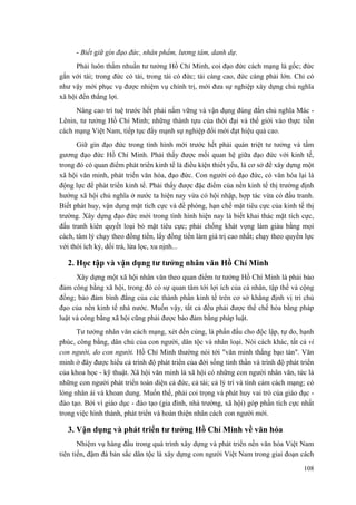 - Biết giữ gìn đạo đức, nhân phẩm, lương tâm, danh dự. 
Phải luôn thấm nhuần tư tưởng Hồ Chí Minh, coi đạo đức cách mạng là gốc; đức gắn với tài; trong đức có tài, trong tài có đức; tài càng cao, đức càng phải lớn. Chỉ có như vậy mới phục vụ được nhiệm vụ chính trị, mới đưa sự nghiệp xây dựng chủ nghĩa xã hội đến thắng lợi. 
Nâng cao trí tuệ trước hết phải nắm vững và vận dụng đúng đắn chủ nghĩa Mác - Lênin, tư tưởng Hồ Chí Minh; những thành tựu của thời đại và thế giới vào thực tiễn cách mạng Việt Nam, tiếp tục đẩy mạnh sự nghiệp đổi mới đạt hiệu quả cao. 
Giữ gìn đạo đức trong tình hình mới trước hết phải quán triệt tư tưởng và tấm gương đạo đức Hồ Chí Minh. Phải thấy được mối quan hệ giữa đạo đức với kinh tế, trong đó có quan điểm phát triển kinh tế là điều kiện thiết yếu, là cơ sở để xây dựng một xã hội văn minh, phát triển văn hóa, đạo đức. Con người có đạo đức, có văn hóa lại là động lực để phát triển kinh tế. Phải thấy được đặc điểm của nền kinh tế thị trường định hướng xã hội chủ nghĩa ở nước ta hiện nay vừa có hội nhập, hợp tác vừa có đấu tranh. Biết phát huy, vận dụng mặt tích cực và đề phòng, hạn chế mặt tiêu cực của kinh tế thị trường. Xây dựng đạo đức mới trong tình hình hiện nay là biết khai thác mặt tích cực, đấu tranh kiên quyết loại bỏ mặt tiêu cực; phải chống khát vọng làm giàu bằng mọi cách, tâm lý chạy theo đồng tiền, lấy đồng tiền làm giá trị cao nhất; chạy theo quyền lực với thói ích kỷ, dối trá, lừa lọc, xu nịnh... 
2. Học tập và vận dụng tư tưởng nhân văn Hồ Chí Minh 
Xây dựng một xã hội nhân văn theo quan điểm tư tưởng Hồ Chí Minh là phải bảo đảm công bằng xã hội, trong đó có sự quan tâm tới lợi ích của cá nhân, tập thể và cộng đồng; bảo đảm bình đẳng của các thành phần kinh tế trên cơ sở khẳng định vị trí chủ đạo của nền kinh tế nhà nước. Muốn vậy, tất cả đều phải được thể chế hóa bằng pháp luật và công bằng xã hội cũng phải được bảo đảm bằng pháp luật. 
Tư tưởng nhân văn cách mạng, xét đến cùng, là phấn đấu cho độc lập, tự do, hạnh phúc, công bằng, dân chủ của con người, dân tộc và nhân loại. Nói cách khác, tất cả vì con người, do con người. Hồ Chí Minh thường nói tới "văn minh thắng bạo tàn". Văn minh ở đây được hiểu cả trình độ phát triển của đời sống tinh thần và trình độ phát triển của khoa học - kỹ thuật. Xã hội văn minh là xã hội có những con người nhân văn, tức là những con người phát triển toàn diện cả đức, cả tài; cả lý trí và tình cảm cách mạng; có lòng nhân ái và khoan dung. Muốn thế, phải coi trọng và phát huy vai trò của giáo dục - đào tạo. Bởi vì giáo dục - đào tạo (gia đình, nhà trường, xã hội) góp phần tích cực nhất trong việc hình thành, phát triển và hoàn thiện nhân cách con người mới. 
3. Vận dụng và phát triển tư tưởng Hồ Chí Minh về văn hóa 
Nhiệm vụ hàng đầu trong quá trình xây dựng và phát triển nền văn hóa Việt Nam tiên tiến, đậm đà bản sắc dân tộc là xây dựng con người Việt Nam trong giai đoạn cách 
108 
 