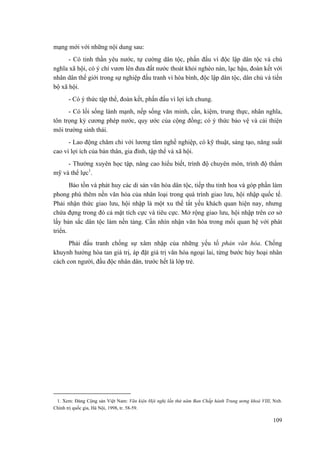 mạng mới với những nội dung sau: 
- Có tinh thần yêu nước, tự cường dân tộc, phấn đấu vì độc lập dân tộc và chủ nghĩa xã hội, có ý chí vươn lên đưa đất nước thoát khỏi nghèo nàn, lạc hậu, đoàn kết với nhân dân thế giới trong sự nghiệp đấu tranh vì hòa bình, độc lập dân tộc, dân chủ và tiến bộ xã hội. 
- Có ý thức tập thể, đoàn kết, phấn đấu vì lợi ích chung. 
- Có lối sống lành mạnh, nếp sống văn minh, cần, kiệm, trung thực, nhân nghĩa, tôn trọng kỷ cương phép nước, quy ước của cộng đồng; có ý thức bảo vệ và cải thiện môi trường sinh thái. 
- Lao động chăm chỉ với lương tâm nghề nghiệp, có kỹ thuật, sáng tạo, năng suất cao vì lợi ích của bản thân, gia đình, tập thể và xã hội. 
- Thường xuyên học tập, nâng cao hiểu biết, trình độ chuyên môn, trình độ thẩm mỹ và thể lực1. 
Bảo tồn và phát huy các di sản văn hóa dân tộc, tiếp thu tinh hoa và góp phần làm phong phú thêm nền văn hóa của nhân loại trong quá trình giao lưu, hội nhập quốc tế. Phải nhận thức giao lưu, hội nhập là một xu thế tất yếu khách quan hiện nay, nhưng chứa đựng trong đó cả mặt tích cực và tiêu cực. Mở rộng giao lưu, hội nhập trên cơ sở lấy bản sắc dân tộc làm nền tảng. Cần nhìn nhận văn hóa trong mối quan hệ với phát triển. 
Phải đấu tranh chống sự xâm nhập của những yếu tố phản văn hóa. Chống khuynh hướng hòa tan giá trị, áp đặt giá trị văn hóa ngoại lai, từng bước hủy hoại nhân cách con người, đầu độc nhân dân, trước hết là lớp trẻ. 
1. Xem: Đảng Cộng sản Việt Nam: Văn kiện Hội nghị lần thứ năm Ban Chấp hành Trung ương khoá VIII, Nxb. Chính trị quốc gia, Hà Nội, 1998, tr. 58-59. 
109 
 