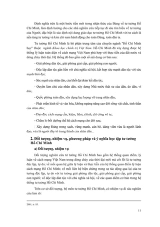 Định nghĩa trên là một bước tiến mới trong nhận thức của Đảng về tư tưởng Hồ Chí Minh, làm định hướng cho các nhà nghiên cứu tiếp tục đi sâu tìm hiểu về tư tưởng của Người, đặc biệt là xác định nội dung giáo dục tư tưởng Hồ Chí Minh với tư cách là nền tảng tư tưởng và kim chỉ nam hành động cho toàn Đảng, toàn dân ta. 
Tư tưởng Hồ Chí Minh là bộ phận trung tâm của chuyên ngành "Hồ Chí Minh học" thuộc ngành Khoa học chính trị Việt Nam. Hồ Chí Minh đã xây dựng được hệ thống lý luận toàn diện về cách mạng Việt Nam phù hợp với thực tiễn của đất nước và dòng chảy thời đại. Hệ thống đó bao gồm một số nội dung cơ bản sau: 
- Giải phóng dân tộc, giải phóng giai cấp, giải phóng con người; 
- Độc lập dân tộc gắn liền với chủ nghĩa xã hội, kết hợp sức mạnh dân tộc với sức mạnh thời đại; 
- Sức mạnh của nhân dân, của khối đại đoàn kết dân tộc; 
- Quyền làm chủ của nhân dân, xây dựng Nhà nước thật sự của dân, do dân, vì dân; 
- Quốc phòng toàn dân, xây dựng lực lượng vũ trang nhân dân; 
- Phát triển kinh tế và văn hóa, không ngừng nâng cao đời sống vật chất, tinh thần của nhân dân; 
- Đạo đức cách mạng cần, kiệm, liêm, chính, chí công vô tư; 
- Chăm lo bồi dưỡng thế hệ cách mạng cho đời sau; 
- Xây dựng Đảng trong sạch, vững mạnh, cán bộ, đảng viên vừa là người lãnh đạo, vừa là người đày tớ trung thành của nhân dân... 
2. Đối tượng, nhiệm vụ, phương pháp và ý nghĩa học tập tư tưởng Hồ Chí Minh 
a) Đối tượng, nhiệm vụ 
Đối tượng nghiên cứu tư tưởng Hồ Chí Minh bao gồm hệ thống quan điểm, lý luận về cách mạng Việt Nam trong dòng chảy của thời đại mới mà cốt lõi là tư tưởng độc lập, tự do; về mối quan hệ giữa lý luận và thực tiễn của hệ thống quan điểm lý luận cách mạng Hồ Chí Minh; về mối liên hệ biện chứng trong sự tác động qua lại của tư tưởng độc lập, tự do với tư tưởng giải phóng dân tộc, giải phóng giai cấp, giải phóng con người; về độc lập dân tộc với chủ nghĩa xã hội, về các quan điểm cơ bản trong hệ thống tư tưởng Hồ Chí Minh. 
Trên cơ sở đối tượng, bộ môn tư tưởng Hồ Chí Minh, có nhiệm vụ đi sâu nghiên cứu làm rõ: 
2001, tr. 83. 
11 
 