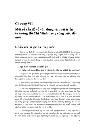 Chương VII 
Một số vấn đề về vận dụng và phát triển tư tưởng Hồ Chí Minh trong công cuộc đổi mới 
I. Bối cảnh thế giới và trong nước 
Đảng ta xác định: lấy chủ nghĩa Mác - Lênin, tư tưởng Hồ Chí Minh làm nền tảng tư tưởng và kim chỉ nam cho hành động. Việc vận dụng và phát triển tư tưởng Hồ Chí Minh phải được đặt vào trong một bối cảnh nhất định, nhất là thời kỳ hiện nay, thời kỳ đang có sự biến đổi nhanh chóng và phức tạp, bao gồm cả những thách thức và cơ hội cho cách mạng nước ta. 
1. Đặc điểm của tình hình thế giới 
a) Cuộc cách mạng khoa học và công nghệ tiếp tục phát triển mạnh mẽ 
Thế giới đã trải qua nhiều giai đoạn phát triển của cuộc cách mạng khoa học và công nghệ. Giai đoạn phát triển hiện nay của cuộc cách mạng khoa học và công nghệ biểu hiện trên những nét chủ yếu sau đây: 
- Thực tế cuộc cách mạng này càng khẳng định tính đúng đắn của C.Mác trong việc dự báo rằng, đến lúc nào đó khoa học sẽ trở thành lực lượng sản xuất trực tiếp. 
- Cuộc cách mạng khoa học và công nghệ trong giai đoạn hiện nay có những bước tiến nhảy vọt trong nhiều lĩnh vực, đặc biệt là trong lĩnh vực công nghệ thông tin. Điều đó đang hướng nhân loại bước vào nền văn minh trí tuệ với hai đặc trưng cơ bản là "xã hội thông tin" và "kinh tế tri thức". Với xã hội thông tin và kinh tế tri thức, thế mạnh tương đối về nguồn lao động giản đơn hoặc tay nghề thấp đã mất ý nghĩa, lợi thế thuộc về những quốc gia có lực lượng lao động được đào tạo đáp ứng được sự đòi hỏi của khoa học và công nghệ; sản phẩm được tạo ra ngày càng phản ánh sự kết tinh từ "chất xám", từ trí tuệ chứ không phải chủ yếu từ cơ bắp. 
- Giai đoạn phát triển hiện nay của cuộc cách mạng khoa học và công nghệ tạo ra cơ sở cũng như thúc đẩy nhanh hơn, tạo lực mạnh hơn cho quá trình toàn cầu hóa kinh tế - vốn là một xu thế khách quan trên thế giới. Toàn cầu hóa hiện nay có hai mặt, vừa 
110 
 