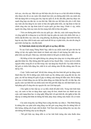 tích cực, vừa tiêu cực. Mặt tích cực thể hiện chủ yếu là tạo ra cơ hội (tất nhiên là không như nhau) cho tất cả các nước tiến nhanh hơn trên con đường phát triển của mình nếu biết tận dụng thời cơ trong giao lưu, hợp tác quốc tế, đi tắt, đón đầu, phát huy được sức mạnh tổng hợp của dân tộc và của thời đại. Mặt tiêu cực thể hiện chủ yếu ở chỗ, hiện nay toàn cầu hóa đang bị các nước tư bản chủ nghĩa phát triển, các tập đoàn tư bản tài chính cũng như các tập đoàn kinh tế xuyên quốc gia thao túng. Chính vì vậy, nhiều người cho rằng, hiện nay toàn cầu hóa mang tính chất tư bản chủ nghĩa. 
- Trên con đường phát triển của các quốc gia - dân tộc, cuộc cách mạng khoa học và công nghệ đã và đang tạo ra sự liên kết, hợp tác giữa các nước trên nhiều lĩnh vực, ở nhiều cấp độ (khu vực, toàn cầu, song phương, đa phương, đa dạng). Quá trình liên kết, hợp tác này thực chất là một cuộc cạnh tranh để tồn tại và phát triển, cho nên đó cũng là quá trình vừa hợp tác, vừa đấu tranh. 
b) Tình hình chính trị trên thế giới có sự thay đổi lớn 
Từ sau Cách mạng Tháng Mười Nga, nhất là sau chiến tranh thế giới thứ hai hệ thống xã hội chủ nghĩa hình thành trở thành một nhân tố ảnh hưởng lớn nhất cho sự phát triển của thế giới. Hiện nay, tình hình chính trị thế giới có nhiều thay đổi: 
- Hệ thống xã hội chủ nghĩa không còn, phong trào cộng sản và công nhân quốc tế gặp khó khăn lớn. Đây không phải bắt nguồn từ học thuyết Mác - Lênin mà là từ nhiều nguyên nhân, trong đó có sai lầm trong việc vận dụng học thuyết đó. Cục diện chính trị thế giới có nhiều biến động lớn, nhất là từ cuối những năm 80 đầu những năm 90 của thế kỷ XX. 
- Cuộc "chiến tranh lạnh" đã kết thúc nhưng nền hòa bình thế giới lại đứng trước thách thức lớn. Đó là những cuộc chiến tranh cục bộ, những cuộc xung đột sắc tộc, tôn giáo, các thế lực khủng bố quốc tế gây ra những cuộc khủng bố đẫm máu. Đó là những âm mưu và hành động của các thế lực phản động can thiệp thô bạo đối với độc lập, chủ quyền, toàn vẹn lãnh thổ của nhiều nước trên thế giới bất chấp các chế định hành xử của luật pháp quốc tế cũng như các nguyên tắc của Liên hợp quốc. 
- Chủ nghĩa tư bản tiếp tục có sự điều chỉnh để phát triển. Trong tình hình hiện nay, các nước tư bản sử dụng được ngày càng tốt hơn, nhanh hơn các thành tựu của cuộc cách mạng khoa học và công nghệ. Đồng thời với quá trình đó, chủ nghĩa tư bản vẫn tiếp tục có những khó khăn do không thể khắc phục được những mâu thuẫn vốn có trước đây. 
- Các nước trong khu vực Đông Nam á cũng như khu vực châu á - Thái Bình Dương là những khu vực phát triển năng động của thế giới song đang tiềm ẩn những biến cố khó lường, những yếu tố gây mất ổn định. Việt Nam nằm trong những khu vực này cho nên không thể không chịu sự tác động đó. 
- Thế giới hiện nay đang diễn ra cả hai tình hình tưởng như mâu thuẫn nhau 
111 
 