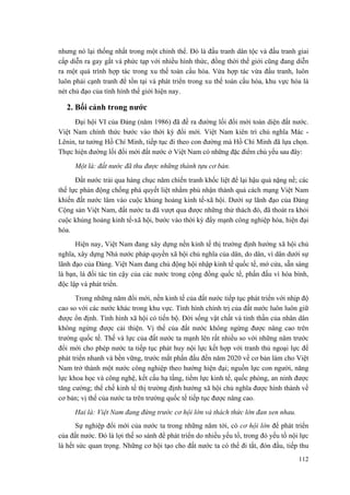 nhưng nó lại thống nhất trong một chỉnh thể. Đó là đấu tranh dân tộc và đấu tranh giai cấp diễn ra gay gắt và phức tạp với nhiều hình thức, đồng thời thế giới cũng đang diễn ra một quá trình hợp tác trong xu thế toàn cầu hóa. Vừa hợp tác vừa đấu tranh, luôn luôn phải cạnh tranh để tồn tại và phát triển trong xu thế toàn cầu hóa, khu vực hóa là nét chủ đạo của tình hình thế giới hiện nay. 
2. Bối cảnh trong nước 
Đại hội VI của Đảng (năm 1986) đã đề ra đường lối đổi mới toàn diện đất nước. Việt Nam chính thức bước vào thời kỳ đổi mới. Việt Nam kiên trì chủ nghĩa Mác - Lênin, tư tưởng Hồ Chí Minh, tiếp tục đi theo con đường mà Hồ Chí Minh đã lựa chọn. Thực hiện đường lối đổi mới đất nước ở Việt Nam có những đặc điểm chủ yếu sau đây: 
Một là: đất nước đã thu được những thành tựu cơ bản. 
Đất nước trải qua hàng chục năm chiến tranh khốc liệt để lại hậu quả nặng nề; các thế lực phản động chống phá quyết liệt nhằm phủ nhận thành quả cách mạng Việt Nam khiến đất nước lâm vào cuộc khủng hoảng kinh tế-xã hội. Dưới sự lãnh đạo của Đảng Cộng sản Việt Nam, đất nước ta đã vượt qua được những thử thách đó, đã thoát ra khỏi cuộc khủng hoảng kinh tế-xã hội, bước vào thời kỳ đẩy mạnh công nghiệp hóa, hiện đại hóa. 
Hiện nay, Việt Nam đang xây dựng nền kinh tế thị trường định hướng xã hội chủ nghĩa, xây dựng Nhà nước pháp quyền xã hội chủ nghĩa của dân, do dân, vì dân dưới sự lãnh đạo của Đảng. Việt Nam đang chủ động hội nhập kinh tế quốc tế, mở cửa, sẵn sàng là bạn, là đối tác tin cậy của các nước trong cộng đồng quốc tế, phấn đấu vì hòa bình, độc lập và phát triển. 
Trong những năm đổi mới, nền kinh tế của đất nước tiếp tục phát triển với nhịp độ cao so với các nước khác trong khu vực. Tình hình chính trị của đất nước luôn luôn giữ được ổn định. Tình hình xã hội có tiến bộ. Đời sống vật chất và tinh thần của nhân dân không ngừng được cải thiện. Vị thế của đất nước không ngừng được nâng cao trên trường quốc tế. Thế và lực của đất nước ta mạnh lên rất nhiều so với những năm trước đổi mới cho phép nước ta tiếp tục phát huy nội lực kết hợp với tranh thủ ngoại lực để phát triển nhanh và bền vững, trước mắt phấn đấu đến năm 2020 về cơ bản làm cho Việt Nam trở thành một nước công nghiệp theo hướng hiện đại; nguồn lực con người, năng lực khoa học và công nghệ, kết cấu hạ tầng, tiềm lực kinh tế, quốc phòng, an ninh được tăng cường; thể chế kinh tế thị trường định hướng xã hội chủ nghĩa được hình thành về cơ bản; vị thế của nước ta trên trường quốc tế tiếp tục được nâng cao. 
Hai là: Việt Nam đang đứng trước cơ hội lớn và thách thức lớn đan xen nhau. 
Sự nghiệp đổi mới của nước ta trong những năm tới, có cơ hội lớn để phát triển của đất nước. Đó là lợi thế so sánh để phát triển do nhiều yếu tố, trong đó yếu tố nội lực là hết sức quan trọng. Những cơ hội tạo cho đất nước ta có thể đi tắt, đón đầu, tiếp thu 
112 
 