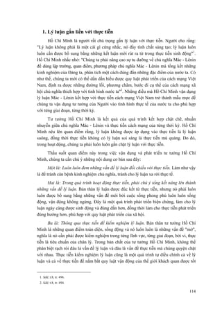 1. Lý luận gắn liền với thực tiễn 
Hồ Chí Minh là người rất chú trọng gắn lý luận với thực tiễn. Người cho rằng: "Lý luận không phải là một cái gì cứng nhắc, nó đầy tính chất sáng tạo; lý luận luôn luôn cần được bổ sung bằng những kết luận mới rút ra từ trong thực tiễn sinh động"1. Hồ Chí Minh nhắc nhở: "Chúng ta phải nâng cao sự tu dưỡng về chủ nghĩa Mác - Lênin để dùng lập trường, quan điểm, phương pháp chủ nghĩa Mác - Lênin mà tổng kết những kinh nghiệm của Đảng ta, phân tích một cách đúng đắn những đặc điểm của nước ta. Có như thế, chúng ta mới có thể dần dần hiểu được quy luật phát triển của cách mạng Việt Nam, định ra được những đường lối, phương châm, bước đi cụ thể của cách mạng xã hội chủ nghĩa thích hợp với tình hình nước ta"2. Những điều mà Hồ Chí Minh vận dụng lý luận Mác - Lênin kết hợp với thực tiễn cách mạng Việt Nam trở thành mẫu mực để chúng ta vận dụng tư tưởng của Người vào tình hình thực tế của nước ta cho phù hợp với từng giai đoạn, từng thời kỳ. 
Tư tưởng Hồ Chí Minh là kết quả của quá trình kết hợp chặt chẽ, nhuần nhuyễn giữa chủ nghĩa Mác - Lênin và thực tiễn cách mạng của từng thời kỳ. Hồ Chí Minh nêu lên quan điểm rằng, lý luận không được áp dụng vào thực tiễn là lý luận suông, đồng thời thực tiễn không có lý luận soi sáng là thực tiễn mù quáng. Do đó, trong hoạt động, chúng ta phải luôn luôn gắn chặt lý luận với thực tiễn. 
Thấu suốt quan điểm này trong việc vận dụng và phát triển tư tưởng Hồ Chí Minh, chúng ta cần chú ý những nội dung cơ bản sau đây: 
Một là: Luôn luôn đem những vấn đề lý luận đối chiếu với thực tiễn. Làm như vậy là để tránh căn bệnh kinh nghiệm chủ nghĩa, tránh cho lý luận xa rời thực tế. 
Hai là: Trong quá trình hoạt động thực tiễn, phải chú ý tổng kết nâng lên thành những vấn đề lý luận. Bản thân lý luận được đúc kết từ thực tiễn, nhưng nó phải luôn luôn được bổ sung bằng những vấn đề mới bởi cuộc sống phong phú luôn luôn sống động, vận động không ngừng. Đây là một quá trình phát triển biện chứng, làm cho lý luận ngày càng được sinh động và đúng đắn hơn, đồng thời làm cho thực tiễn phát triển đúng hướng hơn, phù hợp với quy luật phát triển của xã hội. 
Ba là: Thông qua thực tiễn để kiểm nghiệm lý luận. Bản thân tư tưởng Hồ Chí Minh là những quan điểm toàn diện, sống động và nó luôn luôn là những vấn đề "mở", nghĩa là nó cần phải được kiểm nghiệm trong từng lĩnh vực, từng giai đoạn, bởi vì, thực tiễn là tiêu chuẩn của chân lý. Trong bản chất của tư tưởng Hồ Chí Minh, không thể phân biệt rạch ròi đâu là vấn đề lý luận và đâu là vấn đề thực tiễn mà chúng quyện chặt với nhau. Thực tiễn kiểm nghiệm lý luận cũng là một quá trình tự điều chỉnh cả về lý luận và cả về thực tiễn để nắm bắt quy luật vận động của thế giới khách quan được tốt 
1. Sđd, t.8, tr. 496. 
2. Sđd, t.8, tr. 494. 
114 
 