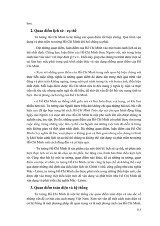 hơn. 
2. Quan điểm lịch sử - cụ thể 
Tư tưởng Hồ Chí Minh là hệ thống các quan điểm rất biện chứng. Quá trình vận dụng và phát triển tư tưởng Hồ Chí Minh đòi hỏi chúng ta phải: 
- Đặt những quan điểm, luận điểm của Hồ Chí Minh vào một hoàn cảnh lịch sử cụ thể nhất định. Chẳng hạn, luận điểm của Hồ Chí Minh được Người viết, nói trong hoàn cảnh nào? lúc nào? với mục đích gì? v.v.. Điều này giúp cho chúng ta tránh được một số sai lầm hay mắc phải trong quá trình nhận thức và vận dụng những quan điểm của Hồ Chí Minh. 
- Xem xét những quan điểm của Hồ Chí Minh trong mối quan hệ biện chứng với thực tiễn cuộc sống, nghĩa là những quan điểm đó được đặt trong một quá trình vận động và phát triển không ngừng, trong một quá trình tương tác với hoàn cảnh, điều kiện nhất định. Mỗi luận điểm được Hồ Chí Minh nêu ra đều mang ý nghĩa lý luận và thực tiễn rất sâu sắc nhưng ngôn ngữ rất dễ hiểu, dễ nhớ dù vấn đề đó hết sức mang tính tư biện. Đó là phong cách riêng của Hồ Chí Minh. 
- ở Hồ Chí Minh sự thống nhất giữa nói và làm luôn được coi trọng, có khi làm nhiều hơn nói. Tư tưởng của Người được biểu đạt không chỉ qua những bài nói, bài viết hiện nay đã tập hợp trong bộ sách Hồ Chí Minh Toàn tập mà còn qua hành động hằng ngày của Người. Cả cuộc đời của Hồ Chí Minh là một pho sách lớn cần được chúng ta nghiên cứu, học tập. Do đó, những quan điểm của Hồ Chí Minh còn phải được tìm trong cuộc sống, trong những việc làm cụ thể của Người mà những việc làm đó diễn ra trong một không gian và thời gian nhất định. Dù những quan điểm, luận điểm của Hồ Chí Minh có ý nghĩa rất lớn, vượt phạm vi không gian và thời gian nhưng nếu chúng ta thoát ly khỏi hoàn cảnh lịch sử cụ thể thì chúng ta không thể vận dụng và phát triển tư tưởng Hồ Chí Minh một cách đúng đắn và có hiệu quả. 
- Tư tưởng Hồ Chí Minh là sản phẩm của một thời kỳ lịch sử cụ thể, nó phản ánh hiện thực lịch sử và do đó chịu sự chi phối, tác động của chính bản thân điều kiện lịch sử. Cũng như bất kỳ một tư tưởng, quan điểm nào khác, kể cả những tư tưởng, quan điểm của bậc vĩ nhân, tư tưởng Hồ Chí Minh có lúc cũng bị hạn chế do không thể vượt qua được những chế định của điều kiện lịch sử. Chính vì thế, cũng giống như chủ nghĩa Mác - Lênin, tư tưởng Hồ Chí Minh cần được phát triển trong những điều kiện mới, cần được đặt vào trong một điều kiện mới để vận dụng và phát triển như Hồ Chí Minh đã vận dụng và phát triển chủ nghĩa Mác - Lênin. 
3. Quan điểm toàn diện và hệ thống 
Tư tưởng Hồ Chí Minh là một hệ thống các quan điểm toàn diện và sâu sắc về những vấn đề cơ bản của cách mạng Việt Nam. Xem xét vấn đề một cách toàn diện và có hệ thống là một phương pháp rất quan trọng và là một phong cách của Hồ Chí Minh. 
115 
 