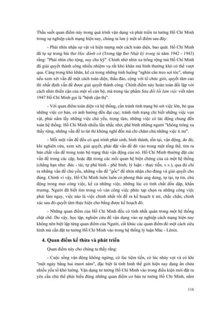 Thấu suốt quan điểm này trong quá trình vận dụng và phát triển tư tưởng Hồ Chí Minh trong sự nghiệp cách mạng hiện nay, chúng ta lưu ý một số điểm sau đây: 
- Phải nhìn nhận sự vật và hiện tượng một cách toàn diện, bao quát. Hồ Chí Minh đã tự sự trong bài thơ Học đánh cờ (Trong tập thơ Nhật ký trong tù năm 1942 - 1943) rằng: "Phải nhìn cho rộng, suy cho kỹ". Chính nhờ nhìn xa trông rộng mà Hồ Chí Minh đã giải quyết thành công nhiều nhiệm vụ rất khó khăn mà bình thường khó có thể vượt qua. Càng trong khó khăn, kể cả trong những tình huống "nghìn cân treo sợi tóc", nhưng nếu xem xét vấn đề một cách toàn diện, thấu đáo, cộng với tổ chức giỏi, quyết tâm cao thì nhất định vấn đề được giải quyết thành công. Chính điểm này hoàn toàn đối lập với cách nhìn thiển cận của một số cán bộ, mà trong tác phẩm Sửa đổi lối làm việc viết năm 1947 Hồ Chí Minh gọi là "bệnh cận thị". 
- Với quan điểm toàn diện và hệ thống, cần tránh tình trạng bỏ sót việc lớn, bỏ qua những việc cơ bản, có ảnh hưởng đến đại cục; tránh tình trạng chỉ biết những việc vụn vặt, phải nắm lấy những việc chủ yếu, trọng tâm, những việc có tác động chung đến toàn hệ thống. Hồ Chí Minh nhiều lần nhắc nhở, phê bình những người "không trông xa thấy rộng, những vấn đề to tát thì không nghĩ đến mà chỉ chăm chú những việc tỉ mỉ". 
- Mỗi một vấn đề đều có quá trình phát sinh, hình thành, tồn tại, vận động, do đó, khi nghiên cứu, xem xét, giải quyết, phải đặt vấn đề đó vào trong một tổng thể, tìm ra bản chất vấn đề trong toàn bộ trạng thái vận động của nó. Hồ Chí Minh thường đặt các vấn đề trong các cặp, hoặc đặt trong các mối quan hệ biện chứng của cả một hệ thống (chẳng hạn như: đức - tài; tự phê bình - phê bình; lý luận - thực tiễn, v.v.), qua đó chỉ ra những vấn đề chủ yếu, những vấn đề "gốc" để nhìn nhận cho đúng và giải quyết cho đúng. Chính vì vậy, Hồ Chí Minh luôn luôn có phong thái ung dung, tự tại, tự tin, chủ động trong mọi công việc, kể cả những việc, những lúc có tính chất dồn dập, khẩn trương. Người đã biết tìm trong vô vàn công việc phức tạp chọn ra những công việc phải làm ngay, việc nào là việc chính nhất rồi đề ra kế hoạch tỉ mỉ, chắc chắn, chính xác sau đó quyết tâm thực hiện cho bằng được kế hoạch đó. 
- Những quan điểm của Hồ Chí Minh đều có tính nhất quán trong một hệ thống chặt chẽ. Do vậy, học tập, nghiên cứu để vận dụng vào sự nghiệp cách mạng hiện nay không nên biệt lập từng quan điểm của Người, cắt khúc các quan điểm đó một cách siêu hình mà cần đặt tư tưởng Hồ Chí Minh vào trong hệ thống lý luận Mác - Lênin. 
4. Quan điểm kế thừa và phát triển 
Quan điểm này cho chúng ta thấy rằng: 
- Cuộc sống vận động không ngừng, có lúc tiệm tiến, có lúc nhảy vọt và có khi "một ngày bằng hai mươi năm", đặc biệt là tình hình thế giới hiện nay đang ẩn chứa nhiều yếu tố khó lường. Vận dụng tư tưởng Hồ Chí Minh vào trong điều kiện mới đặt ra yêu cầu chủ thể phải hiểu đúng những quan điểm cơ bản tư tưởng Hồ Chí Minh, nắm 
116 
 
