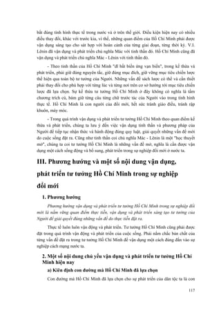 bắt đúng tình hình thực tế trong nước và ở trên thế giới. Điều kiện hiện nay có nhiều điều thay đổi, khác với trước kia, vì thế, những quan điểm của Hồ Chí Minh phải được vận dụng sáng tạo cho sát hợp với hoàn cảnh của từng giai đoạn, từng thời kỳ. V.I. Lênin đã vận dụng và phát triển chủ nghĩa Mác với tinh thần đó. Hồ Chí Minh cũng đã vận dụng và phát triển chủ nghĩa Mác - Lênin với tinh thần đó. 
- Theo tinh thần của Hồ Chí Minh "dĩ bất biến ứng vạn biến", trong kế thừa và phát triển, phải giữ đúng nguyên tắc, giữ đúng mục đích, giữ vững mục tiêu chiến lược thể hiện qua toàn bộ tư tưởng của Người. Những vấn đề sách lược có thể và cần thiết phải thay đổi cho phù hợp với từng lúc và từng nơi trên cơ sở hướng tới mục tiêu chiến lược đã lựa chọn. Sự kế thừa tư tưởng Hồ Chí Minh ở đây không có nghĩa là tầm chương trích cú, bám giữ từng câu từng chữ trước tác của Người vào trong tình hình thực tế. Hồ Chí Minh là con người của đổi mới, hết sức tránh giáo điều, tránh rập khuôn, máy móc. 
- Trong quá trình vận dụng và phát triển tư tưởng Hồ Chí Minh theo quan điểm kế thừa và phát triển, chúng ta lưu ý đến việc vận dụng tinh thần và phương pháp của Người để tiếp tục nhận thức và hành động đúng quy luật, giải quyết những vấn đề mới do cuộc sống đặt ra. Cũng như tinh thần coi chủ nghĩa Mác - Lênin là một "học thuyết mở", chúng ta coi tư tưởng Hồ Chí Minh là những vấn đề mở, nghĩa là cần được vận dụng một cách sống động và bổ sung, phát triển trong sự nghiệp đổi mới ở nước ta. 
III. Phương hướng và một số nội dung vận dụng, 
phát triển tư tưởng Hồ Chí Minh trong sự nghiệp 
đổi mới 
1. Phương hướng 
Phương hướng vận dụng và phát triển tư tưởng Hồ Chí Minh trong sự nghiệp đổi mới là nắm vững quan điểm thực tiễn, vận dụng và phát triển sáng tạo tư tưởng của Người để giải quyết đúng những vấn đề do thực tiễn đặt ra. 
Thực tế luôn luôn vận động và phát triển. Tư tưởng Hồ Chí Minh cũng phải được đặt trong quá trình vận động và phát triển của cuộc sống. Phải nắm chắc bản chất của từng vấn đề đặt ra trong tư tưởng Hồ Chí Minh để vận dụng một cách đúng đắn vào sự nghiệp cách mạng nước ta. 
2. Một số nội dung chủ yếu vận dụng và phát triển tư tưởng Hồ Chí Minh hiện nay 
a) Kiên định con đường mà Hồ Chí Minh đã lựa chọn 
Con đường mà Hồ Chí Minh đã lựa chọn cho sự phát triển của dân tộc ta là con 
117 
 