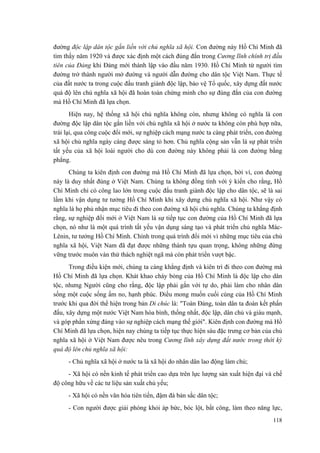đường độc lập dân tộc gắn liền với chủ nghĩa xã hội. Con đường này Hồ Chí Minh đã tìm thấy năm 1920 và được xác định một cách đúng đắn trong Cương lĩnh chính trị đầu tiên của Đảng khi Đảng mới thành lập vào đầu năm 1930. Hồ Chí Minh từ người tìm đường trở thành người mở đường và người dẫn đường cho dân tộc Việt Nam. Thực tế của đất nước ta trong cuộc đấu tranh giành độc lập, bảo vệ Tổ quốc, xây dựng đất nước quá độ lên chủ nghĩa xã hội đã hoàn toàn chứng minh cho sự đúng đắn của con đường mà Hồ Chí Minh đã lựa chọn. 
Hiện nay, hệ thống xã hội chủ nghĩa không còn, nhưng không có nghĩa là con đường độc lập dân tộc gắn liền với chủ nghĩa xã hội ở nước ta không còn phù hợp nữa, trái lại, qua công cuộc đổi mới, sự nghiệp cách mạng nước ta càng phát triển, con đường xã hội chủ nghĩa ngày càng được sáng tỏ hơn. Chủ nghĩa cộng sản vẫn là sự phát triển tất yếu của xã hội loài người cho dù con đường này không phải là con đường bằng phẳng. 
Chúng ta kiên định con đường mà Hồ Chí Minh đã lựa chọn, bởi vì, con đường này là duy nhất đúng ở Việt Nam. Chúng ta không đồng tình với ý kiến cho rằng, Hồ Chí Minh chỉ có công lao lớn trong cuộc đấu tranh giành độc lập cho dân tộc, sẽ là sai lầm khi vận dụng tư tưởng Hồ Chí Minh khi xây dựng chủ nghĩa xã hội. Như vậy có nghĩa là họ phủ nhận mục tiêu đi theo con đường xã hội chủ nghĩa. Chúng ta khẳng định rằng, sự nghiệp đổi mới ở Việt Nam là sự tiếp tục con đường của Hồ Chí Minh đã lựa chọn, nó như là một quá trình tất yếu vận dụng sáng tạo và phát triển chủ nghĩa Mác- Lênin, tư tưởng Hồ Chí Minh. Chính trong quá trình đổi mới vì những mục tiêu của chủ nghĩa xã hội, Việt Nam đã đạt được những thành tựu quan trọng, không những đứng vững trước muôn vàn thử thách nghiệt ngã mà còn phát triển vượt bậc. 
Trong điều kiện mới, chúng ta càng khẳng định và kiên trì đi theo con đường mà Hồ Chí Minh đã lựa chọn. Khát khao cháy bỏng của Hồ Chí Minh là độc lập cho dân tộc, nhưng Người cũng cho rằng, độc lập phải gắn với tự do, phải làm cho nhân dân sống một cuộc sống ấm no, hạnh phúc. Điều mong muốn cuối cùng của Hồ Chí Minh trước khi qua đời thể hiện trong bản Di chúc là: "Toàn Đảng, toàn dân ta đoàn kết phấn đấu, xây dựng một nước Việt Nam hòa bình, thống nhất, độc lập, dân chủ và giàu mạnh, và góp phần xứng đáng vào sự nghiệp cách mạng thế giới". Kiên định con đường mà Hồ Chí Minh đã lựa chọn, hiện nay chúng ta tiếp tục thực hiện sáu đặc trưng cơ bản của chủ nghĩa xã hội ở Việt Nam được nêu trong Cương lĩnh xây dựng đất nước trong thời kỳ quá độ lên chủ nghĩa xã hội: 
- Chủ nghĩa xã hội ở nước ta là xã hội do nhân dân lao động làm chủ; 
- Xã hội có nền kinh tế phát triển cao dựa trên lực lượng sản xuất hiện đại và chế độ công hữu về các tư liệu sản xuất chủ yếu; 
- Xã hội có nền văn hóa tiên tiến, đậm đà bản sắc dân tộc; 
- Con người được giải phóng khỏi áp bức, bóc lột, bất công, làm theo năng lực, 118 
 