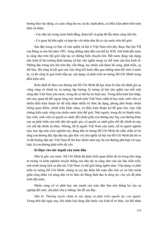 hưởng theo lao động, có cuộc sống ấm no, tự do, hạnh phúc, có điều kiện phát triển toàn diện cá nhân; 
- Các dân tộc trong nước bình đẳng, đoàn kết và giúp đỡ lẫn nhau cùng tiến bộ; 
- Có quan hệ hữu nghị và hợp tác với nhân dân tất cả các nước trên thế giới. 
Sáu đặc trưng cơ bản về chủ nghĩa xã hội ở Việt Nam trên đây được Đại hội VII của Đảng ta nêu lên năm 1991. Sang những năm đầu của thế kỷ XXI, tình hình đất nước ta cũng như trên thế giới tiếp tục có những biến chuyển lớn. Đất nước đang xây dựng nền kinh tế thị trường định hướng xã hội chủ nghĩa trong xu thế toàn cầu hóa kinh tế. Những đặc trưng nêu lên trên đây vẫn đúng, tuy nhiên cần được bổ sung, phát triển, cụ thể hóa. Đó cũng là kết quả của việc tổng kết bước đầu qua những năm đổi mới ở nước ta, và đó cũng là quá trình tiếp tục vận dụng và phát triển tư tưởng Hồ Chí Minh trong điều kiện mới. 
Kiên định đi theo con đường mà Hồ Chí Minh đã lựa chọn là tiêu chí đánh giá sự vững vàng về chính trị, tư tưởng, lập trường, lý tưởng xã hội chủ nghĩa của mỗi một công dân Việt Nam yêu nước, trong đó có thế hệ trẻ hiện nay. Trong điều kiện hội nhập, mở cửa, quan hệ đối ngoại rộng mở, thanh niên Việt Nam, nhất là học sinh, sinh viên có nhiều điều kiện thuận lợi để tiếp nhận nhiều tri thức đa dạng, phong phú thuộc nhiều luồng quan điểm, chính kiến khác nhau, có điều kiện thuận lợi để giao lưu, trực tiếp chứng kiến cuộc sống của nhiều nước trên thế giới. Mọi người, trong đó có thanh niên, học sinh, sinh viên có quyền so sánh, đối chiếu giữa con đường này hay con đường khác của sự phát triển của mỗi dân tộc-quốc gia, có quyền so sánh giữa chế độ chính trị này với chế độ chính trị khác. Nhưng, hễ là người Việt Nam yêu nước, hễ là người nghiên cứu, học tập một cách nghiêm túc, đúng đắn tư tưởng Hồ Chí Minh thì chắc chắn sẽ tin rằng con đường độc lập dân tộc gắn liền với chủ nghĩa xã hội mà Hồ Chí Minh đã chỉ ra và đã hướng dân tộc Việt Nam đi lên bao nhiêu năm nay là con đường phù hợp với quy luật, là con đường phát triển tất yếu. 
b) Dựa vào sức mạnh của toàn dân 
Dân là gốc của nước. Hồ Chí Minh đã phát triển quan điểm đó từ trong kho tàng tư tưởng và kinh nghiệm truyền thống của dân tộc ta cũng như của các bậc hiền triết, anh minh trong lịch sử dân tộc Việt Nam và thế giới hàng nghìn năm. Vận dụng và phát triển tư tưởng Hồ Chí Minh, chúng ta coi đại đoàn kết toàn dân trên cơ sở liên minh giữa công nhân với nông dân và trí thức do Đảng lãnh đạo là động lực chủ yếu để phát triển đất nước. 
Muốn củng cố và phát huy sức mạnh của toàn dân làm nên thắng lợi của sự nghiệp đổi mới, cần phải chú ý những vấn đề sau đây: 
Một là: Thường xuyên chăm lo xây dựng và phát triển nguồn lực con người. Trong thời đại ngày nay, khi nhân loại đang dần bước vào kinh tế tri thức, lợi thế nhân 119 
 