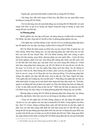 - Nguồn gốc, quá trình hình thành và phát triển tư tưởng Hồ Chí Minh; 
- Nội dung, bản chất cách mạng và khoa học, đặc điểm của các quan điểm trong hệ thống tư tưởng Hồ Chí Minh; 
- Vai trò nền tảng, kim chỉ nam hành động của tư tưởng Hồ Chí Minh đối với cách mạng Việt Nam và giá trị tư tưởng của Người trong kho tàng tư tưởng, lý luận cách mạng thế giới của thời đại. 
b) Phương pháp 
Muốn nghiên cứu, học tập có kết quả, vận dụng sáng tạo và phát triển tư tưởng Hồ Chí Minh, cần nắm vững một số vấn đề cơ bản về phương pháp nghiên cứu sau: 
- Chủ nghĩa duy vật biện chứng và duy vật lịch sử là cơ sở phương pháp luận khoa học để nghiên cứu, học tập, vận dụng và phát triển tư tưởng Hồ Chí Minh. 
Hồ Chí Minh đã nhấn mạnh ưu điểm lớn của học thuyết Mác là phép duy vật biện chứng. Phép biện chứng duy vật một phương pháp duy nhất khoa học là linh hồn của toàn bộ học thuyết Mác. Hồ Chí Minh thường nhắc nhở chúng ta phải đứng trên lập trường, quan điểm, phương pháp của chủ nghĩa Mác - Lênin để tổng kết kinh nghiệm, phân tích một cách đúng đắn những đặc điểm của đất nước mới có thể dần dần hiểu được quy luật phát triển của cách mạng đến thắng lợi. Chính nhờ nắm vững phép biện chứng duy vật, Hồ Chí Minh từ rất sớm đã nêu vấn đề cần bổ sung "cơ sở lịch sử" của chủ nghĩa Mác bằng cách đưa thêm vào đó những tư liệu mà ở thời kỳ đó, Mác không thể có được; phải xem lại chủ nghĩa Mác về cơ sở lịch sử của nó, củng cố nó bằng dân tộc học phương Đông. Với phương pháp biện chứng, khi nghiên cứu thực tiễn đất nước, lịch sử dân tộc Việt Nam, Người kết luận: "Chủ nghĩa dân tộc là động lực lớn của đất nước"1; Phát động chủ nghĩa dân tộc bản xứ nhân danh Quốc tế cộng sản là một chính sách mang tính hiện thực tuyệt vời. "Giờ đây, người ta sẽ không thể làm gì được cho người An Nam nếu không dựa trên các động lực vĩ đại, và duy nhất của đời sống xã hội của họ"2. Điều này thể hiện sự sáng tạo của Hồ Chí Minh trong việc nắm vững và sử dụng phương pháp biện chứng duy vật của Mác. 
Phương pháp tư tưởng Hồ Chí Minh là phương pháp biện chứng duy vật, không giáo điều, rập khuôn, luôn luôn xem xét sự vật trong sự vận động và phát triển. 
- Cùng với chủ nghĩa duy vật biện chứng, chúng ta cần vận dụng chủ nghĩa duy vật lịch sử vào việc nghiên cứu, học tập tư tưởng Hồ Chí Minh. Trong nghiên cứu khoa học, theo V.I. Lênin, chúng ta không được quên mối liên hệ lịch sử căn bản, nghĩa là phải xem xét một hiện tượng nhất định đã xuất hiện trong lịch sử như thế nào, hiện tượng đó đã trải qua những giai đoạn phát triển chủ yếu nào và đứng trên quan điểm của sự phát triển đó để xem xét hiện nay nó đã trở thành như thế nào? Nắm vững quan điểm này giúp chúng ta hiểu được tư tưởng Hồ Chí Minh mang đậm dấu ấn của quá trình phát 
1, 2. Hồ Chí Minh: Toàn tập, Nxb. Chính trị quốc gia, Hà Nội, 2000, t.1, tr. 466, 467. 
12 
 