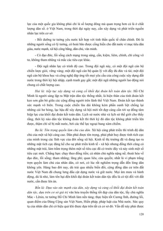 lực của một quốc gia không phải chỉ là số lượng đông mà quan trọng hơn cả là ở chất lượng dân số. ở Việt Nam, trong thời đại ngày nay, cần xây dựng và phát triển nguồn nhân lực trên cơ sở: 
- Bồi dưỡng tư tưởng yêu nước kết hợp với tinh thần quốc tế chân chính. Đó là những người sống có lý tưởng, có hoài bão được cống hiến cho đất nước vì mục tiêu dân giàu, nước mạnh, xã hội công bằng, dân chủ, văn minh. 
- Có đạo đức, lối sống cách mạng trong sáng, cần, kiệm, liêm, chính, chí công vô tư, không tham nhũng và mắc các tiêu cực khác. 
- Đội ngũ nhân lực có trình độ cao. Trong đội ngũ này, có một đội ngũ cán bộ chiến lược giỏi, vững vàng; một đội ngũ cán bộ quản lý với đầy đủ đức và tài; một đội ngũ cán bộ khoa học và công nghệ đáp ứng tốt mọi yêu cầu của công cuộc xây dựng đất nước trong thời kỳ hội nhập, cạnh tranh gay gắt; một đội ngũ những người lao động nói chung có chất lượng cao. 
Hai là: tiếp tục xây dựng và củng cố khối đại đoàn kết toàn dân tộc. Hồ Chí Minh là người sáng lập ra Mặt trận dân tộc thống nhất, là hiện thân của tình đoàn kết keo sơn gắn bó giữa các cộng đồng người trên lãnh thổ Việt Nam. Đoàn kết tạo thành sức mạnh vô biên. Trong cuộc chiến lâu dài không kém phần oanh liệt chống lại những cái hư hỏng, lạc hậu để xây dựng xã hội mới tốt đẹp càng cần tới sự đồng tâm hiệp lực của khối đại đoàn kết toàn dân. Lịch sử nước nhà và lịch sử thế giới cho thấy rằng, thời kỳ nào dân tộc không đoàn kết thì thời kỳ đó dân tộc không phát triển lên được, thậm chí sẽ bị mất nước, bởi các thế lực ngoại bang xâm chiếm. 
Ba là: Tôn trọng quyền làm chủ của dân. Xã hội càng phát triển thì trình độ dân chủ của một xã hội càng cao. Dân phải được tôn trọng, phải phát huy được tính tích cực của mình trong các lĩnh vực của đời sống xã hội. Kinh tế thị trường đã và đang tạo ra những mặt tích cực đáng kể cho sự phát triển kinh tế - xã hội nhưng đồng thời cũng có những mặt trái, làm trầm trọng thêm một số tiêu cực đã có trước đây và nảy sinh một số tiêu cực mới. Chẳng hạn: chạy theo đồng tiền; cá nhân chủ nghĩa nặng nề; thoái hóa về đạo đức, lối sống; tham nhũng; lãng phí; quan liêu; cửa quyền; nhất là vi phạm trắng trợn quyền làm chủ của nhân dân, có nơi, có lúc rất nghiêm trọng dẫn đến lòng dân không yên. Hàng bao đời nay, dù trải qua nhiều biến đổi, cộng đồng dân cư trên đất nước Việt Nam đã chung lưng đấu cật dựng nước và giữ nước. Mọi âm mưu và hành động, dù là nhỏ, làm tổn hại đến khối đại đoàn kết toàn dân tộc đều là có tội đối với đất nước, cần được lên án. 
Bốn là: Dựa vào sức mạnh của dân, xây dựng và củng cố khối đại đoàn kết toàn dân tộc, dựa trên cơ sở giá trị văn hóa truyền thống tốt đẹp của dân tộc, lấy chủ nghĩa Mác - Lênin, tư tưởng Hồ Chí Minh làm nền tảng; thực hiện tốt Cương lĩnh, đường lối, quan điểm của Đảng Cộng sản Việt Nam, Hiến pháp, pháp luật của Nhà nước. Sức quy tụ của nhân dân chỉ có hiệu quả khi được dựa trên tất cả cơ sở đó. Vấn đề này phải được 
120 
 