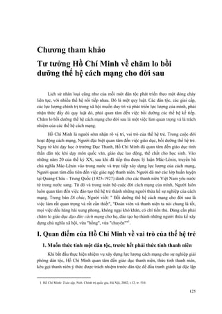 Chương tham khảo 
Tư tưởng Hồ Chí Minh về chăm lo bồi dưỡng thế hệ cách mạng cho đời sau 
Lịch sử nhân loại cũng như của mỗi một dân tộc phát triển theo một dòng chảy liên tục, với nhiều thế hệ nối tiếp nhau. Đó là một quy luật. Các dân tộc, các giai cấp, các lực lượng chính trị trong xã hội muốn duy trì và phát triển lực lượng của mình, phải nhận thức đầy đủ quy luật đó, phải quan tâm đến việc bồi dưỡng các thế hệ kế tiếp. Chăm lo bồi dưỡng thế hệ cách mạng cho đời sau là một việc làm quan trọng và là trách nhiệm của các thế hệ cách mạng. 
Hồ Chí Minh là người sớm nhận rõ vị trí, vai trò của thế hệ trẻ. Trong cuộc đời hoạt động cách mạng, Người đặc biệt quan tâm đến việc giáo dục, bồi dưỡng thế hệ trẻ. Ngay từ khi dạy học ở trường Dục Thanh, Hồ Chí Minh đã quan tâm đến giáo dục tinh thần dân tộc khi dạy môn quốc văn, giáo dục lao động, thể chất cho học sinh. Vào những năm 20 của thế kỷ XX, sau khi đã tiếp thu được lý luận Mác-Lênin, truyền bá chủ nghĩa Mác-Lênin vào trong nước và trực tiếp xây dựng lực lượng của cách mạng, Người quan tâm đầu tiên đến việc giác ngộ thanh niên. Người đã mở các lớp huấn luyện tại Quảng Châu - Trung Quốc (1925-1927) dành cho các thanh niên Việt Nam yêu nước từ trong nước sang. Từ đó và trong toàn bộ cuộc đời cách mạng của mình, Người luôn luôn quan tâm đến việc đào tạo thế hệ trẻ thành những người thừa kế sự nghiệp của cách mạng. Trong bản Di chúc, Người viết: " Bồi dưỡng thế hệ cách mạng cho đời sau là việc làm rất quan trọng và rất cần thiết", "Đoàn viên và thanh niên ta nói chung là tốt, mọi việc đều hăng hái xung phong, không ngại khó khăn, có chí tiến thủ. Đảng cần phải chăm lo giáo dục đạo đức cách mạng cho họ, đào tạo họ thành những người thừa kế xây dựng chủ nghĩa xã hội, vừa "hồng", vừa "chuyên""1. 
I. Quan điểm của Hồ Chí Minh về vai trò của thế hệ trẻ 
1. Muốn thức tỉnh một dân tộc, trước hết phải thức tỉnh thanh niên 
Khi bắt đầu thực hiện nhiệm vụ xây dựng lực lượng cách mạng cho sự nghiệp giải phóng dân tộc, Hồ Chí Minh quan tâm đến giáo dục thanh niên, thức tỉnh thanh niên, kêu gọi thanh niên ý thức được trách nhiệm trước dân tộc để đấu tranh giành lại độc lập 
1. Hồ Chí Minh: Toàn tập, Nxb. Chính trị quốc gia, Hà Nội, 2002, t.12, tr. 510. 
125 
 