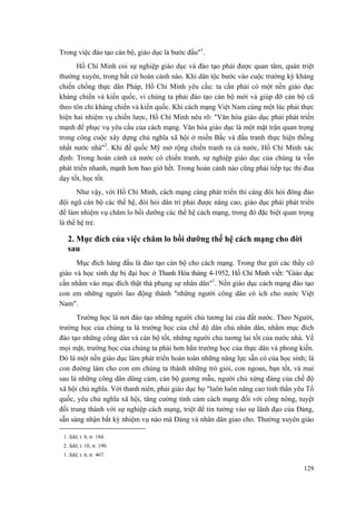 Trong việc đào tạo cán bộ, giáo dục là bước đầu"1. 
Hồ Chí Minh coi sự nghiệp giáo dục và đào tạo phải được quan tâm, quán triệt thường xuyên, trong bất cứ hoàn cảnh nào. Khi dân tộc bước vào cuộc trường kỳ kháng chiến chống thực dân Pháp, Hồ Chí Minh yêu cầu: ta cần phải có một nền giáo dục kháng chiến và kiến quốc, vì chúng ta phải đào tạo cán bộ mới và giúp đỡ cán bộ cũ theo tôn chỉ kháng chiến và kiến quốc. Khi cách mạng Việt Nam cùng một lúc phải thực hiện hai nhiệm vụ chiến lược, Hồ Chí Minh nêu rõ: "Văn hóa giáo dục phải phát triển mạnh để phục vụ yêu cầu của cách mạng. Văn hóa giáo dục là một mặt trận quan trọng trong công cuộc xây dựng chủ nghĩa xã hội ở miền Bắc và đấu tranh thực hiện thống nhất nước nhà"2. Khi đế quốc Mỹ mở rộng chiến tranh ra cả nước, Hồ Chí Minh xác định: Trong hoàn cảnh cả nước có chiến tranh, sự nghiệp giáo dục của chúng ta vẫn phát triển nhanh, mạnh hơn bao giờ hết. Trong hoàn cảnh nào cũng phải tiếp tục thi đua dạy tốt, học tốt. 
Như vậy, với Hồ Chí Minh, cách mạng càng phát triển thì càng đòi hỏi đông đảo đội ngũ cán bộ các thế hệ, đòi hỏi dân trí phải được nâng cao, giáo dục phải phát triển để làm nhiệm vụ chăm lo bồi dưỡng các thế hệ cách mạng, trong đó đặc biệt quan trọng là thế hệ trẻ. 
2. Mục đích của việc chăm lo bồi dưỡng thế hệ cách mạng cho đời sau 
Mục đích hàng đầu là đào tạo cán bộ cho cách mạng. Trong thư gửi các thầy cô giáo và học sinh dự bị đại học ở Thanh Hóa tháng 4-1952, Hồ Chí Minh viết: "Giáo dục cần nhằm vào mục đích thật thà phụng sự nhân dân"1. Nền giáo dục cách mạng đào tạo con em những người lao động thành "những người công dân có ích cho nước Việt Nam". 
Trường học là nơi đào tạo những người chủ tương lai của đất nước. Theo Người, trường học của chúng ta là trường học của chế độ dân chủ nhân dân, nhằm mục đích đào tạo những công dân và cán bộ tốt, những người chủ tương lai tốt của nước nhà. Về mọi mặt, trường học của chúng ta phải hơn hẳn trường học của thực dân và phong kiến. Đó là một nền giáo dục làm phát triển hoàn toàn những năng lực sẵn có của học sinh; là con đường làm cho con em chúng ta thành những trò giỏi, con ngoan, bạn tốt, và mai sau là những công dân dũng cảm, cán bộ gương mẫu, người chủ xứng đáng của chế độ xã hội chủ nghĩa. Với thanh niên, phải giáo dục họ "luôn luôn nâng cao tinh thần yêu Tổ quốc, yêu chủ nghĩa xã hội, tăng cường tình cảm cách mạng đối với công nông, tuyệt đối trung thành với sự nghiệp cách mạng, triệt để tin tưởng vào sự lãnh đạo của Đảng, sẵn sàng nhận bất kỳ nhiệm vụ nào mà Đảng và nhân dân giao cho. Thường xuyên giáo 
1. Sđd, t. 8, tr. 184. 
2. Sđd, t. 10, tr. 190. 
1. Sđd, t. 6, tr. 467. 
129 
 