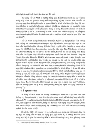 triển lịch sử, quá trình phát triển sáng tạo, đổi mới. 
- Tư tưởng Hồ Chí Minh là một hệ thống quan điểm toàn diện và sâu sắc về cách mạng Việt Nam, có quan hệ thống nhất biện chứng nội tại của nó. Một yêu cầu về phương pháp luận khi nghiên cứu tư tưởng Hồ Chí Minh trên bình diện tổng thể hay từng bộ phận là phải luôn luôn quán triệt mối liên hệ qua lại của các yếu tố, các bộ phận khác nhau trong sự gắn kết tất yếu của hệ thống tư tưởng đó quanh hạt nhân cốt lõi là tư tưởng độc lập, tự do. V.I. Lênin cũng đã viết: "Muốn thực sự hiểu được sự vật, cần phải nhìn bao quát và nghiên cứu tất cả các mặt, tất cả mối liên hệ và "quan hệ gián tiếp" của sự vật đó"1. 
- Hồ Chí Minh là một nhà lý luận - thực tiễn. Người xây dựng lý luận, vạch cương lĩnh, đường lối, chủ trương cách mạng và trực tiếp tổ chức, lãnh đạo thực hiện. Và từ thực tiễn Người tổng kết, bổ sung để hoàn chỉnh và phát triển, cho nên tư tưởng cách mạng Hồ Chí Minh luôn luôn sáng tạo, không lạc hậu, giáo điều. Nghiên cứu tư tưởng Hồ Chí Minh không chỉ căn cứ vào các tác phẩm, bài viết mà cần coi trọng hoạt động thực tiễn của Người, thực tiễn cách mạng dưới sự tổ chức và lãnh đạo của Đảng do Người đứng đầu. Hơn nữa, Hồ Chí Minh có một phong cách nói và viết rất ngắn gọn không theo lối viết kiểu hàn lâm. Vì vậy, chỉ căn cứ vào bài viết, bài nói, tác phẩm của Người là chưa đầy đủ. Hành động thực tiễn, chủ nghĩa anh hùng cách mạng trong chiến đấu và dựng xây của nhân dân Việt Nam theo tư tưởng Hồ Chí Minh cũng chính là lời giải thích rõ ràng giá trị khoa học của tư tưởng Hồ Chí Minh. Chân lý là cụ thể, cách mạng là sáng tạo. Sự sáng tạo cách mạng của Hồ Chí Minh trước hết là sự sáng tạo về tư duy lý luận, về chiến lược, về đường lối cách mạng. Điều đó giữ vai trò quyết định hàng đầu dẫn đến thắng lợi cách mạng. Tư tưởng lý luận cách mạng Hồ Chí Minh đã góp phần phát triển phong phú thêm lý luận cách mạng của thời đại, trước hết là về cách mạng thuộc địa. Tư tưởng Hồ Chí Minh đã tỏa sáng vượt ra ngoài biên giới Việt Nam, đến với những người nô lệ ở các nước phương Đông và người lao động làm thuê ở phương Tây. 
c) Ý nghĩa học tập 
Tư tưởng Hồ Chí Minh soi đường cho Đảng và nhân dân Việt Nam trên con đường xây dựng đất nước vì mục tiêu: dân giàu, nước mạnh, xã hội công bằng, dân chủ, văn minh. Vì vậy, phải nghiêm túc học tập tư tưởng Hồ Chí Minh để nâng cao tư duy lý luận, rèn luyện bản lĩnh chính trị, nâng cao đạo đức cách mạng, năng lực công tác, thực hiện tốt các nhiệm vụ cách mạng trọng đại của Đảng, của Nhà nước ta trên con đường quá độ lên chủ nghĩa xã hội. 
Đối với thế hệ trẻ nói chung, với học sinh, sinh viên trong các trường cao đẳng và đại học nói riêng, cần đặc biệt coi trọng giáo dục chính trị, tư tưởng, đạo đức cách mạng, đặc biệt là giáo dục tư tưởng Hồ Chí Minh nhằm nâng cao lý luận, phương pháp 
1. V.I. Lênin: Toàn tập, Nxb. Tiến bộ, Mátxcơva, 1979, t.42, tr. 364. 
13 
 