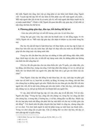 thể chất, Người cho rằng, làm việc gì cũng phải có sức khỏe mới thành công. Người viết: "Luyện tập thể dục bồi bổ sức khỏe là bổn phận của mỗi một người yêu nước... Mỗi một người dân yếu ớt tức là cả nước yếu ớt, mỗi một người dân khỏe mạnh tức là cả nước mạnh khỏe"1. Chính vì thế, Người rất quan tâm đến việc giáo dục về thể chất và nếp sống văn hóa cho thế hệ trẻ. 
4. Phương pháp giáo dục, đào tạo, bồi dưỡng thế hệ trẻ 
- Giáo dục phải phù hợp với mỗi đối tượng, giáo dục là một khoa học. 
Trong thư gửi giáo viên, học sinh cán bộ thanh niên và nhi đồng (ngày 31-10- 1955), Người chỉ ra: "Mỗi một cấp giáo dục cần nhận rõ nhiệm vụ của mình trong lúc này: 
Đại học thì cần kết hợp lý luận khoa học với thực hành, ra sức học tập lý luận và khoa học tiên tiến của các nước bạn, kết hợp với thực tiễn của nước ta, để thiết thực giúp ích cho công cuộc xây dựng nước nhà. 
Trung học thì cần đảm bảo cho học trò những tri thức phổ thông chắc chắn, thiết thực, thích hợp với nhu cầu và tiền đồ xây dựng nước nhà, bỏ những phần nào không cần thiết cho đời sống thực tế. 
Tiểu học thì cần giáo dục cho các cháu thiếu nhi: yêu Tổ quốc, yêu nhân dân, yêu lao động, yêu khoa học, trọng của công. Cách dạy phải nhẹ nhàng và vui vẻ, chớ gò ép thiếu nhi vào khuôn khổ của người lớn, phải đặc biệt chú ý giữ gìn sức khỏe của các cháu"1. 
Theo Người: Giáo dục nhi đồng là một khoa học, do vậy, cách dạy trẻ phải giữ toàn vẹn cái tính vui vẻ, hoạt bát, tự nhiên, tự động, trẻ trung của chúng, chớ nên làm cho chúng hóa ra những người già sớm. Nhiều thư do các cháu gửi cho Bác Hồ viết như người lớn viết; đó là một triệu chứng già sớm nên tránh. ở bậc tiểu học, cách dạy phải nhẹ nhàng vui vẻ, chớ gò ép thiếu nhi vào khuôn khổ của người lớn. 
Vì vậy, phải biết kết hợp học tập với việc chơi, dạy từ dễ đến khó. Với trẻ nhỏ, Người cho rằng: "Trong lúc học, cũng cần cho chúng vui, trong lúc vui cũng cần làm cho chúng học. ở trong nhà, ở trường học, ở xã hội, chúng đều vui đều học. Muốn vậy thì các ban phụ trách nhi đồng cần phải liên lạc mật thiết với cha mẹ và thầy giáo của nhi đồng"2. Với thanh niên thì phải chuyên tâm học hành và công tác, nhưng cũng cần có vui chơi. Vui chơi lành mạnh là một bộ phận trong sự sinh hoạt của thanh niên... Trong vui chơi cũng cần có giáo dục. Cần có những thứ vui chơi văn hóa, thể dục có tính chất tập thể và quần chúng. 
1. Hồ Chí Minh: Toàn tập, Nxb. Chính trị quốc gia, Hà Nội, 2002, t.4, tr. 212. 
1. Sđd, t. 8, tr. 81, 
2. Sđd, t. 5, tr. 712. 
132 
 
