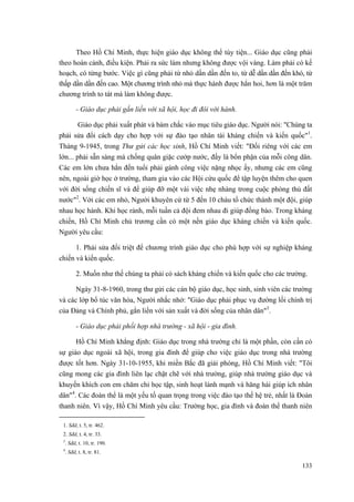 Theo Hồ Chí Minh, thực hiện giáo dục không thể tùy tiện... Giáo dục cũng phải theo hoàn cảnh, điều kiện. Phải ra sức làm nhưng không được vội vàng. Làm phải có kế hoạch, có từng bước. Việc gì cũng phải từ nhỏ dần dần đến to, từ dễ dần dần đến khó, từ thấp dần dần đến cao. Một chương trình nhỏ mà thực hành được hẳn hoi, hơn là một trăm chương trình to tát mà làm không được. 
- Giáo dục phải gắn liền với xã hội, học đi đôi với hành. 
Giáo dục phải xuất phát và bám chắc vào mục tiêu giáo dục. Người nói: "Chúng ta phải sửa đổi cách dạy cho hợp với sự đào tạo nhân tài kháng chiến và kiến quốc"1. Tháng 9-1945, trong Thư gửi các học sinh, Hồ Chí Minh viết: "Đối riêng với các em lớn... phải sẵn sàng mà chống quân giặc cướp nước, đấy là bổn phận của mỗi công dân. Các em lớn chưa hẳn đến tuổi phải gánh công việc nặng nhọc ấy, nhưng các em cũng nên, ngoài giờ học ở trường, tham gia vào các Hội cứu quốc để tập luyện thêm cho quen với đời sống chiến sĩ và để giúp đỡ một vài việc nhẹ nhàng trong cuộc phòng thủ đất nước"2. Với các em nhỏ, Người khuyên cứ từ 5 đến 10 cháu tổ chức thành một đội, giúp nhau học hành. Khi học rảnh, mỗi tuần cả đội đem nhau đi giúp đồng bào. Trong kháng chiến, Hồ Chí Minh chủ trương cần có một nền giáo dục kháng chiến và kiến quốc. Người yêu cầu: 
1. Phải sửa đổi triệt để chương trình giáo dục cho phù hợp với sự nghiệp kháng chiến và kiến quốc. 
2. Muốn như thế chúng ta phải có sách kháng chiến và kiến quốc cho các trường. 
Ngày 31-8-1960, trong thư gửi các cán bộ giáo dục, học sinh, sinh viên các trường và các lớp bổ túc văn hóa, Người nhắc nhở: "Giáo dục phải phục vụ đường lối chính trị của Đảng và Chính phủ, gắn liền với sản xuất và đời sống của nhân dân"3. 
- Giáo dục phải phối hợp nhà trường - xã hội - gia đình. 
Hồ Chí Minh khẳng định: Giáo dục trong nhà trường chỉ là một phần, còn cần có sự giáo dục ngoài xã hội, trong gia đình để giúp cho việc giáo dục trong nhà trường được tốt hơn. Ngày 31-10-1955, khi miền Bắc đã giải phóng, Hồ Chí Minh viết: "Tôi cũng mong các gia đình liên lạc chặt chẽ với nhà trường, giúp nhà trường giáo dục và khuyến khích con em chăm chỉ học tập, sinh hoạt lành mạnh và hăng hái giúp ích nhân dân"4. Các đoàn thể là một yếu tố quan trọng trong việc đào tạo thế hệ trẻ, nhất là Đoàn thanh niên. Vì vậy, Hồ Chí Minh yêu cầu: Trường học, gia đình và đoàn thể thanh niên 
1. Sđd, t. 5, tr. 462. 
2. Sđd, t. 4, tr. 33. 
3. Sđd, t. 10, tr. 190. 
4. Sđd, t. 8, tr. 81. 
133 
 