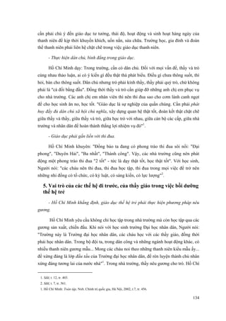 cần phải chú ý đến giáo dục tư tưởng, thái độ, hoạt động và sinh hoạt hàng ngày của thanh niên để kịp thời khuyến khích, uốn nắn, sửa chữa. Trường học, gia đình và đoàn thể thanh niên phải liên hệ chặt chẽ trong việc giáo dục thanh niên. 
- Thực hiện dân chủ, bình đẳng trong giáo dục. 
Hồ Chí Minh dạy: Trong trường, cần có dân chủ. Đối với mọi vấn đề, thầy và trò cùng nhau thảo luận, ai có ý kiến gì đều thật thà phát biểu. Điều gì chưa thông suốt, thì hỏi, bàn cho thông suốt. Dân chủ nhưng trò phải kính thầy, thầy phải quý trò, chứ không phải là "cá đối bằng đầu". Đồng thời thầy và trò cần giúp đỡ những anh chị em phục vụ cho nhà trường. Các anh chị em nhân viên thì nên thi đua sao cho cơm lành canh ngọt để cho học sinh ăn no, học tốt. "Giáo dục là sự nghiệp của quần chúng. Cần phải phát huy đầy đủ dân chủ xã hội chủ nghĩa, xây dựng quan hệ thật tốt, đoàn kết thật chặt chẽ giữa thầy và thầy, giữa thầy và trò, giữa học trò với nhau, giữa cán bộ các cấp, giữa nhà trường và nhân dân để hoàn thành thắng lợi nhiệm vụ đó"1. 
- Giáo dục phải gắn liền với thi đua. 
Hồ Chí Minh khuyên: "Đồng bào ta đang có phong trào thi đua sôi nổi: "Đại phong", "Duyên Hải", "Ba nhất", "Thành công". Vậy, các nhà trường cũng nên phát động một phong trào thi đua "2 tốt" - tức là dạy thật tốt, học thật tốt". Với học sinh, Người nói: "các cháu nên thi đua, thi đua học tập, thi đua trong mọi việc để trở nên những nhi đồng có tổ chức, có kỷ luật, có sáng kiến, có lực lượng"2. 
5. Vai trò của các thế hệ đi trước, của thầy giáo trong việc bồi dưỡng thế hệ trẻ 
- Hồ Chí Minh khẳng định, giáo dục thế hệ trẻ phải thực hiện phương pháp nêu gương. 
Hồ Chí Minh yêu cầu không chỉ học tập trong nhà trường mà còn học tập qua các gương sản xuất, chiến đấu. Khi nói với học sinh trường Đại học nhân dân, Người nói: "Trường này là Trường đại học nhân dân, các cháu học với các thầy giáo, đồng thời phải học nhân dân. Trong bộ đội ta, trong dân công và những ngành hoạt động khác, có nhiều thanh niên gương mẫu... Mong các cháu noi theo những thanh niên kiểu mẫu ấy... để xứng đáng là lớp đầu tầu của Trường đại học nhân dân, để rèn luyện thành chủ nhân xứng đáng tương lai của nước nhà"1. Trong nhà trường, thầy nêu gương cho trò. Hồ Chí 
1. Sđd, t. 12, tr. 403. 
2. Sđd, t. 7, tr. 561. 
1. Hồ Chí Minh: Toàn tập, Nxb. Chính trị quốc gia, Hà Nội, 2002, t.7, tr. 456. 
134 
 