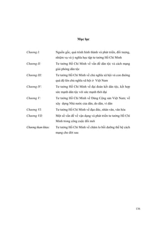 Mục lục 
Chương I: 
Nguồn gốc, quá trình hình thành và phát triển, đối tượng, nhiệm vụ và ý nghĩa học tập tư tưởng Hồ Chí Minh 
Chương II: 
Tư tưởng Hồ Chí Minh về vấn đề dân tộc và cách mạng giải phóng dân tộc 
Chương III: 
Tư tưởng Hồ Chí Minh về chủ nghĩa xã hội và con đường quá độ lên chủ nghĩa xã hội ở Việt Nam 
Chương IV: 
Tư tưởng Hồ Chí Minh về đại đoàn kết dân tộc, kết hợp sức mạnh dân tộc với sức mạnh thời đại 
Chương V: 
Tư tưởng Hồ Chí Minh về Đảng Cộng sản Việt Nam; về xây dựng Nhà nước của dân, do dân, vì dân 
Chương VI: 
Tư tưởng Hồ Chí Minh về đạo đức, nhân văn, văn hóa 
Chương VII: 
Một số vấn đề về vận dụng và phát triển tư tưởng Hồ Chí Minh trong công cuộc đổi mới 
Chương tham khảo: 
Tư tưởng Hồ Chí Minh về chăm lo bồi dưỡng thế hệ cách mạng cho đời sau 
136 
