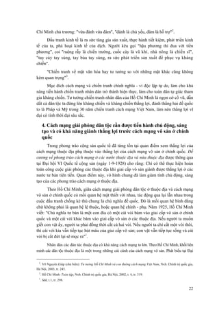 Chí Minh chủ trương: "vừa đánh vừa đàm", "đánh là chủ yếu, đàm là hỗ trợ"2. 
Đấu tranh kinh tế là ra sức tăng gia sản xuất, thực hành tiết kiệm, phát triển kinh tế của ta, phá hoại kinh tế của địch. Người kêu gọi "hậu phương thi đua với tiền phương", coi "ruộng rẫy là chiến trường, cuốc cày là vũ khí, nhà nông là chiến sĩ", "tay cày tay súng, tay búa tay súng, ra sức phát triển sản xuất để phục vụ kháng chiến". 
"Chiến tranh về mặt văn hóa hay tư tưởng so với những mặt khác cũng không kém quan trọng"3. 
Mục đích cách mạng và chiến tranh chính nghĩa - vì độc lập tự do, làm cho khả năng tiến hành chiến tranh nhân dân trở thành hiện thực, làm cho toàn dân tự giác tham gia kháng chiến. Tư tưởng chiến tranh nhân dân của Hồ Chí Minh là ngọn cờ cổ vũ, dẫn dắt cả dân tộc ta đứng lên kháng chiến và kháng chiến thắng lợi, đánh thắng hai đế quốc to là Pháp và Mỹ trong 30 năm chiến tranh cách mạng Việt Nam, làm nên thắng lợi vĩ đại có tính thời đại sâu sắc. 
4. Cách mạng giải phóng dân tộc cần được tiến hành chủ động, sáng tạo và có khả năng giành thắng lợi trước cách mạng vô sản ở chính quốc 
Trong phong trào cộng sản quốc tế đã từng tồn tại quan điểm xem thắng lợi của cách mạng thuộc địa phụ thuộc vào thắng lợi của cách mạng vô sản ở chính quốc. Đề cương về phong trào cách mạng ở các nước thuộc địa và nửa thuộc địa được thông qua tại Đại hội VI Quốc tế cộng sản (ngày 1-9-1928) cho rằng: Chỉ có thể thực hiện hoàn toàn công cuộc giải phóng các thuộc địa khi giai cấp vô sản giành được thắng lợi ở các nước tư bản tiên tiến. Quan điểm này, vô hình chung đã làm giảm tính chủ động, sáng tạo của các phong trào cách mạng ở thuộc địa. 
Theo Hồ Chí Minh, giữa cách mạng giải phóng dân tộc ở thuộc địa và cách mạng vô sản ở chính quốc có mối quan hệ mật thiết với nhau, tác động qua lại lẫn nhau trong cuộc đấu tranh chống kẻ thù chung là chủ nghĩa đế quốc. Đó là mối quan hệ bình đẳng chứ không phải là quan hệ lệ thuộc, hoặc quan hệ chính - phụ. Năm 1925, Hồ Chí Minh viết: "Chủ nghĩa tư bản là một con đỉa có một cái vòi bám vào giai cấp vô sản ở chính quốc và một cái vòi khác bám vào giai cấp vô sản ở các thuộc địa. Nếu người ta muốn giết con vật ấy, người ta phải đồng thời cắt cả hai vòi. Nếu người ta chỉ cắt một vòi thôi, thì cái vòi kia vẫn tiếp tục hút máu của giai cấp vô sản; con vật vẫn tiếp tục sống và cái vòi bị cắt đứt lại sẽ mọc ra"1. 
Nhân dân các dân tộc thuộc địa có khả năng cách mạng to lớn. Theo Hồ Chí Minh, khối liên minh các dân tộc thuộc địa là một trong những cái cánh của cách mạng vô sản. Phát biểu tại Đại 
2. Võ Nguyên Giáp (chủ biên): Tư tưởng Hồ Chí Minh và con đường cách mạng Việt Nam, Nxb. Chính trị quốc gia, Hà Nội, 2003, tr. 245. 
3. Hồ Chí Minh: Toàn tập, Nxb. Chính trị quốc gia, Hà Nội, 2002, t. 4, tr. 319. 
1. Sđd, t.1, tr. 298. 
22 
 