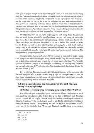 hội V Quốc tế cộng sản (tháng 6-1924), Người khẳng định vai trò, vị trí chiến lược của cách mạng thuộc địa: "Vận mệnh của giai cấp vô sản thế giới và đặc biệt là vận mệnh của giai cấp vô sản ở các nước đi xâm lược thuộc địa gắn chặt với vận mệnh của giai cấp bị áp bức ở các thuộc địa... nọc độc và sức sống của con rắn độc tư bản chủ nghĩa đang tập trung ở các thuộc địa hơn là ở chính quốc"2, nếu xem thường cách mạng ở thuộc địa tức là "muốn đánh chết rắn đằng đuôi"3. Vận dụng công thức của C.Mác: sự giải phóng của giai cấp công nhân phải là sự nghiệp của bản thân giai cấp công nhân, Người đưa ra luận điểm: "Công cuộc giải phóng anh em, (tức nhân dân thuộc địa - TG) chỉ có thể thực hiện được bằng sự nỗ lực của bản thân anh em"4. 
Do nhận thức được vai trò, vị trí chiến lược của cách mạng thuộc địa, đánh giá đúng sức mạnh dân tộc, năm 1921, Nguyễn ái Quốc cho rằng cách mạng giải phóng dân tộc ở thuộc địa có thể giành thắng lợi trước cách mạng vô sản ở chính quốc. Người viết: "Ngày mà hàng trăm triệu nhân dân châu á bị tàn sát và áp bức thức tỉnh để gạt bỏ sự bóc lột đê tiện của một bọn thực dân lòng tham không đáy, họ sẽ hình thành một lực lượng khổng lồ, và trong khi thủ tiêu một trong những điều kiện tồn tại của chủ nghĩa tư bản là chủ nghĩa đế quốc, họ có thể giúp đỡ những người anh em mình ở phương Tây trong nhiệm vụ giải phóng hoàn toàn"1. 
Trong tác phẩm Đường kách mệnh, Hồ Chí Minh có sự phân biệt về nhiệm vụ của cách mạng vô sản và cách mạng giải phóng dân tộc và cho rằng: hai thứ cách mạng đó tuy có khác nhau, nhưng có quan hệ chặt chẽ với nhau. Người nêu ví dụ: "An Nam dân tộc cách mệnh thành công thì tư bản Pháp yếu, tư bản Pháp yếu thì công nông Pháp làm giai cấp cách mệnh cũng dễ. Và nếu công nông Pháp làm cách mệnh thành công, thì dân tộc An Nam sẽ được tự do"2. 
Đây là một luận điểm sáng tạo, có giá trị lý luận và thực tiễn to lớn; một cống hiến rất quan trọng của Hồ Chí Minh vào kho tàng lý luận của chủ nghĩa Mác - Lênin, đã được thắng lợi của phong trào cách mạng giải phóng dân tộc trên toàn thế giới trong gần một thế kỷ qua chứng minh là hoàn toàn đúng đắn. 
5. Cách mạng giải phóng dân tộc phải được tiến hành bằng con đường cách mạng bạo lực 
a) Bạo lực cách mạng trong cách mạng giải phóng dân tộc ở Việt Nam 
Các thế lực đế quốc sử dụng bạo lực để xâm lược và thống trị thuộc địa, đàn áp dã man các phong trào yêu nước. Chế độ thực dân, tự bản thân nó đã là một hành động bạo lực của kẻ mạnh đối với kẻ yếu. Chưa đè bẹp ý chí xâm lược của chúng thì chưa thể có thắng lợi hoàn toàn. Vì thế con đường để giành và giữ độc lập dân tộc chỉ có thể là con đường cách mạng bạo lực. Đánh giá đúng bản chất cực kỳ phản động của bọn đế quốc và tay sai, Hồ Chí Minh cho rằng: "Trong cuộc đấu tranh gian khổ chống kẻ thù của giai 
2,3. Sđd, t.1, tr. 273, 274. 
4. Sđd, t.2, tr. 128. 
1. Sđd, t.1, tr. 36. 
2. Sđd, t.2, tr. 266. 
23 
 