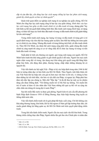 cấp và của dân tộc, cần dùng bạo lực cách mạng chống lại bạo lực phản cách mạng, giành lấy chính quyền và bảo vệ chính quyền"3. 
Quán triệt quan điểm sự nghiệp cách mạng là sự nghiệp của quần chúng, Hồ Chí Minh cho rằng bạo lực cách mạng cũng là bạo lực của quần chúng. Hình thức của bạo lực cách mạng bao gồm cả đấu tranh chính trị và đấu tranh vũ trang, nhưng phải "tùy tình hình cụ thể mà quyết định những hình thức đấu tranh cách mạng thích hợp, sử dụng đúng và khéo kết hợp các hình thức đấu tranh vũ trang và đấu tranh chính trị để giành thắng lợi cho cách mạng"4. 
Trong chiến tranh cách mạng, lực lượng vũ trang và đấu tranh vũ trang giữ vị trí quyết định trong việc tiêu diệt lực lượng quân sự địch, làm thất bại những âm mưu quân sự và chính trị của chúng. Nhưng đấu tranh vũ trang không tách biệt với đấu tranh chính trị. Theo Hồ Chí Minh, các đoàn thể cách mạng càng phát triển, quần chúng đấu tranh chính trị càng mạnh thì càng có cơ sở vững chắc để tổ chức lực lượng vũ trang và tiến hành đấu tranh vũ trang. 
Xuất phát từ tình yêu thương con người, quý trọng sinh mạng con người, Hồ Chí Minh luôn tranh thủ khả năng giành và giữ chính quyền ít đổ máu. Người tìm mọi cách ngăn chặn xung đột vũ trang, tận dụng mọi khả năng giải quyết xung đột bằng biện pháp hòa bình, chủ động đàm phán, thương lượng, chấp nhận những nhượng bộ có nguyên tắc. 
Việc tiến hành các hội nghị Việt - Pháp và ký các hiệp định trong năm 1946 là thể hiện tư tưởng nhân đạo và hòa bình của Hồ Chí Minh. Theo Người, tinh thần thiện chí của Việt Nam khi ký hiệp ước còn giá trị hơn mọi văn bản và lời nói, vì chúng ta bảo đảm những lợi ích tinh thần, văn hóa và vật chất của Pháp, và ngược lại, Pháp phải bảo đảm nền độc lập của chúng ta. Một chữ "Độc lập " là đủ để đưa lại một sự tín nhiệm đang cần được khẳng định. "Tôi không muốn trở về Hà Nội tay không. Tôi muốn khi trở về nước sẽ đem về cho nhân dân Việt Nam những kết quả cụ thể với sự cộng tác chắc chắn mà chúng tôi mong đợi ở nước Pháp"1. 
Sau khi miền Bắc nước ta được giải phóng, Người kiên trì yêu cầu đối phương thi hành Hiệp định Giơnevơ 1954 về Đông Dương, thực hiện hiệp thương tổng tuyển cử thống nhất nước nhà. 
Việc tiến hành chiến tranh chỉ là giải pháp bắt buộc cuối cùng. Chỉ khi không còn khả năng thương lượng, hòa hoãn, khi kẻ thù ngoan cố bám giữ lập trường thực dân, chỉ muốn giành thắng lợi bằng quân sự, thì Hồ Chí Minh mới kiên quyết phát động chiến tranh. 
Trong khi tiến hành chiến tranh, Người vẫn tìm mọi cách vãn hồi hòa bình. Trong kháng chiến chống thực dân Pháp, Người nhiều lần gửi thư cho Chính phủ và nhân dân 
3. Sđd, t.12, tr.304. 
4. Sđd, t.12, tr. 304. 
1. Hồ Chí Minh: Toàn tập, Nxb. Chính trị quốc gia, Hà Nội, 2002, t.4, tr. 279. 
24 
 