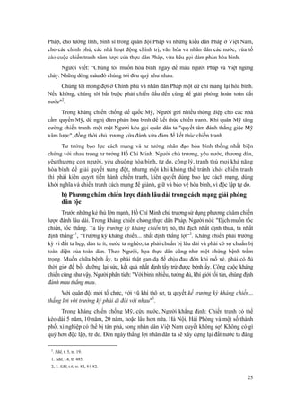 Pháp, cho tướng lĩnh, binh sĩ trong quân đội Pháp và những kiều dân Pháp ở Việt Nam, cho các chính phủ, các nhà hoạt động chính trị, văn hóa và nhân dân các nước, vừa tố cáo cuộc chiến tranh xâm lược của thực dân Pháp, vừa kêu gọi đàm phán hòa bình. 
Người viết: "Chúng tôi muốn hòa bình ngay để máu người Pháp và Việt ngừng chảy. Những dòng máu đó chúng tôi đều quý như nhau. 
Chúng tôi mong đợi ở Chính phủ và nhân dân Pháp một cử chỉ mang lại hòa bình. Nếu không, chúng tôi bắt buộc phải chiến đấu đến cùng để giải phóng hoàn toàn đất nước"2. 
Trong kháng chiến chống đế quốc Mỹ, Người gửi nhiều thông điệp cho các nhà cầm quyền Mỹ, đề nghị đàm phán hòa bình để kết thúc chiến tranh. Khi quân Mỹ tăng cường chiến tranh, một mặt Người kêu gọi quân dân ta "quyết tâm đánh thắng giặc Mỹ xâm lược", đồng thời chủ trương vừa đánh vừa đàm để kết thúc chiến tranh. 
Tư tưởng bạo lực cách mạng và tư tưởng nhân đạo hòa bình thống nhất biện chứng với nhau trong tư tưởng Hồ Chí Minh. Người chủ trương, yêu nước, thương dân, yêu thương con người, yêu chuộng hòa bình, tự do, công lý, tranh thủ mọi khả năng hòa bình để giải quyết xung đột, nhưng một khi không thể tránh khỏi chiến tranh thì phải kiên quyết tiến hành chiến tranh, kiên quyết dùng bạo lực cách mạng, dùng khởi nghĩa và chiến tranh cách mạng để giành, giữ và bảo vệ hòa bình, vì độc lập tự do. 
b) Phương châm chiến lược đánh lâu dài trong cách mạng giải phóng dân tộc 
Trước những kẻ thù lớn mạnh, Hồ Chí Minh chủ trương sử dụng phương châm chiến lược đánh lâu dài. Trong kháng chiến chống thực dân Pháp, Người nói: "Địch muốn tốc chiến, tốc thắng. Ta lấy trường kỳ kháng chiến trị nó, thì địch nhất định thua, ta nhất định thắng"1, "Trường kỳ kháng chiến... nhất định thắng lợi"2. Kháng chiến phải trường kỳ vì đất ta hẹp, dân ta ít, nước ta nghèo, ta phải chuẩn bị lâu dài và phải có sự chuẩn bị toàn diện của toàn dân. Theo Người, họa thực dân cũng như một chứng bệnh trầm trọng. Muốn chữa bệnh ấy, ta phải thật gan dạ để chịu đau đớn khi mổ xẻ, phải có đủ thời giờ để bồi dưỡng lại sức, kết quả nhất định tẩy trừ được bệnh ấy. Công cuộc kháng chiến cũng như vậy. Người phân tích: "Với binh nhiều, tướng đủ, khí giới tối tân, chúng định đánh mau thắng mau. 
Với quân đội mới tổ chức, với vũ khí thô sơ, ta quyết kế trường kỳ kháng chiến... thắng lợi với trường kỳ phải đi đôi với nhau"3. 
Trong kháng chiến chống Mỹ, cứu nước, Người khẳng định: Chiến tranh có thể kéo dài 5 năm, 10 năm, 20 năm, hoặc lâu hơn nữa. Hà Nội, Hải Phòng và một số thành phố, xí nghiệp có thể bị tàn phá, song nhân dân Việt Nam quyết không sợ! Không có gì quý hơn độc lập, tự do. Đến ngày thắng lợi nhân dân ta sẽ xây dựng lại đất nước ta đàng 
2. Sđd, t. 5, tr. 19. 
1. Sđd, t.4, tr. 485. 
2, 3. Sđd, t.6, tr. 82, 81-82. 
25 
 