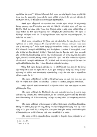người bóc lột người"2. Khi tìm hiểu cách định nghĩa này của Người, chúng ta phải đặt trong tổng thể quan niệm chung về chủ nghĩa xã hội, nếu tuyệt đối hóa một mặt nào đó mà Người đưa ra, dễ dẫn đến sai lầm trong chỉ đạo thực tiễn. 
- Định nghĩa bằng cách xác định mục tiêu của chủ nghĩa xã hội, chỉ rõ phương hướng, phương tiện để đạt được mục tiêu đó. Đây là cách định nghĩa phổ biến mà Hồ Chí Minh hay dùng nhất. Trong hơn 20 định nghĩa về chủ nghĩa xã hội thống kê được thì hơn 2/3 định nghĩa thuộc loại này. Chẳng hạn, Hồ Chí Minh hỏi: "chủ nghĩa xã hội là gì" và Người tự trả lời: "là mọi người được ăn no mặc ấm, sung sướng tự do", "là đoàn kết, vui khỏe"... 
- Định nghĩa chủ nghĩa xã hội bằng cách xác định động lực xây dựng nó: "Chủ nghĩa xã hội là nhằm nâng cao đời sống vật chất và văn hóa của nhân dân và do nhân dân tự xây dựng lấy"3. Nhấn mạnh động lực tinh thần và ý thức xã hội chủ nghĩa, Hồ Chí Minh coi: chủ nghĩa xã hội không phải là cái gì cao xa, mà đó là những gì rất cụ thể như ý thức lao động tập thể, ý thức kỷ luật, tinh thần thi đua yêu nước, tăng sản xuất cho hợp tác xã, tăng thu nhập cho xã hội, tinh thần đoàn kết tương trợ, tinh thần dám nghĩ , dám nói, dám làm, không sợ khó, ý thức cần kiệm. Tinh thần cơ bản của một luận đề mácxít về chủ nghĩa xã hội được Hồ Chí Minh nhắc lại với một quy mô lớn hơn: chủ nghĩa xã hội là của nhân dân, vì nhân dân và do nhân dân lao động. 
Những định nghĩa dung dị, dễ hiểu của Hồ Chí Minh đã phản ánh đầy đủ những đặc trưng cốt lõi của chủ nghĩa xã hội. Khái quát những đặc trưng này, chúng ta thấy nội dung của nó bao hàm hết thảy mọi mặt đời sống xã hội, làm hiện diện ra một chế độ xã hội ưu việt. Đó là: 
- Chủ nghĩa xã hội là một chế độ xã hội có lực lượng sản xuất phát triển cao, gắn liền với sự phát triển tiến bộ của khoa học - kỹ thuật và văn hóa, dân giàu, nước mạnh. 
- Thực hiện chế độ sở hữu xã hội về tư liệu sản xuất và thực hiện nguyên tắc phân phối theo lao động. 
- Chủ nghĩa xã hội có chế độ chính trị dân chủ, nhân dân lao động là chủ và nhân dân lao động làm chủ, Nhà nước là của dân, do dân và vì dân, dựa trên khối đại đoàn kết toàn dân mà nòng cốt là liên minh công - nông - lao động trí óc, do Đảng Cộng sản lãnh đạo. 
- Chủ nghĩa xã hội có hệ thống quan hệ xã hội lành mạnh, công bằng, bình đẳng, không còn áp bức, bóc lột, bất công, không còn sự đối lập giữa lao động chân tay và lao động trí óc, giữa thành thị và nông thôn, con người được giải phóng, có điều kiện phát triển toàn diện, có sự hài hòa trong phát triển của xã hội và tự nhiên. 
- Chủ nghĩa xã hội là của quần chúng nhân dân và do quần chúng nhân dân tự xây 
2. Sđd, t. 8, tr. 276. 
3. Sđd, t. 10, tr. 556. 
31 
 