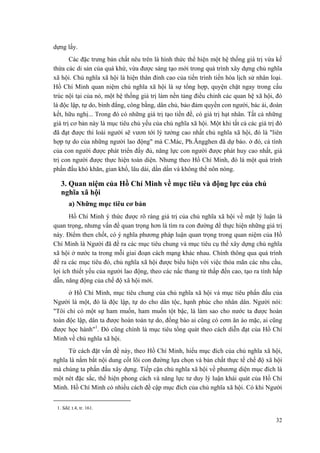 dựng lấy. 
Các đặc trưng bản chất nêu trên là hình thức thể hiện một hệ thống giá trị vừa kế thừa các di sản của quá khứ, vừa được sáng tạo mới trong quá trình xây dựng chủ nghĩa xã hội. Chủ nghĩa xã hội là hiện thân đỉnh cao của tiến trình tiến hóa lịch sử nhân loại. Hồ Chí Minh quan niệm chủ nghĩa xã hội là sự tổng hợp, quyện chặt ngay trong cấu trúc nội tại của nó, một hệ thống giá trị làm nền tảng điều chỉnh các quan hệ xã hội, đó là độc lập, tự do, bình đẳng, công bằng, dân chủ, bảo đảm quyền con người, bác ái, đoàn kết, hữu nghị... Trong đó có những giá trị tạo tiền đề, có giá trị hạt nhân. Tất cả những giá trị cơ bản này là mục tiêu chủ yếu của chủ nghĩa xã hội. Một khi tất cả các giá trị đó đã đạt được thì loài người sẽ vươn tới lý tưởng cao nhất chủ nghĩa xã hội, đó là "liên hợp tự do của những người lao động" mà C.Mác, Ph.Ăngghen đã dự báo. ở đó, cá tính của con người được phát triển đầy đủ, năng lực con người được phát huy cao nhất, giá trị con người được thực hiện toàn diện. Nhưng theo Hồ Chí Minh, đó là một quá trình phấn đấu khó khăn, gian khổ, lâu dài, dần dần và không thể nôn nóng. 
3. Quan niệm của Hồ Chí Minh về mục tiêu và động lực của chủ nghĩa xã hội 
a) Những mục tiêu cơ bản 
Hồ Chí Minh ý thức được rõ ràng giá trị của chủ nghĩa xã hội về mặt lý luận là quan trọng, nhưng vấn đề quan trọng hơn là tìm ra con đường để thực hiện những giá trị này. Điểm then chốt, có ý nghĩa phương pháp luận quan trọng trong quan niệm của Hồ Chí Minh là Người đã đề ra các mục tiêu chung và mục tiêu cụ thể xây dựng chủ nghĩa xã hội ở nước ta trong mỗi giai đoạn cách mạng khác nhau. Chính thông qua quá trình đề ra các mục tiêu đó, chủ nghĩa xã hội được biểu hiện với việc thỏa mãn các nhu cầu, lợi ích thiết yếu của người lao động, theo các nấc thang từ thấp đến cao, tạo ra tính hấp dẫn, năng động của chế độ xã hội mới. 
ở Hồ Chí Minh, mục tiêu chung của chủ nghĩa xã hội và mục tiêu phấn đấu của Người là một, đó là độc lập, tự do cho dân tộc, hạnh phúc cho nhân dân. Người nói: "Tôi chỉ có một sự ham muốn, ham muốn tột bậc, là làm sao cho nước ta được hoàn toàn độc lập, dân ta được hoàn toàn tự do, đồng bào ai cũng có cơm ăn áo mặc, ai cũng được học hành"1. Đó cũng chính là mục tiêu tổng quát theo cách diễn đạt của Hồ Chí Minh về chủ nghĩa xã hội. 
Từ cách đặt vấn đề này, theo Hồ Chí Minh, hiểu mục đích của chủ nghĩa xã hội, nghĩa là nắm bắt nội dung cốt lõi con đường lựa chọn và bản chất thực tế chế độ xã hội mà chúng ta phấn đấu xây dựng. Tiếp cận chủ nghĩa xã hội về phương diện mục đích là một nét đặc sắc, thể hiện phong cách và năng lực tư duy lý luận khái quát của Hồ Chí Minh. Hồ Chí Minh có nhiều cách đề cập mục đích của chủ nghĩa xã hội. Có khi Người 
1. Sđd, t.4, tr. 161. 
32 
 