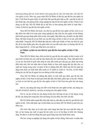 hành giải phóng dân tộc, hoàn thành cách mạng dân tộc dân chủ nhân dân, tiến dần lên chủ nghĩa xã hội. Như vậy, quan niệm Hồ Chí Minh về thời kỳ quá độ lên chủ nghĩa xã hội ở Việt Nam là quan niệm về một hình thái quá độ gián tiếp cụ thể - quá độ từ một xã hội thuộc địa, nửa phong kiến, nông nghiệp lạc hậu đi lên chủ nghĩa xã hội. Chính ở nội dung cụ thể này, Hồ Chí Minh đã cụ thể hóa và làm phong phú thêm lý luận Mác - Lênin về thời kỳ quá độ lên chủ nghĩa xã hội. 
Theo Hồ Chí Minh, khi bước vào thời kỳ quá độ lên chủ nghĩa xã hội, nước ta có đặc điểm lớn nhất là từ một nước nông nghiệp lạc hậu tiến lên chủ nghĩa xã hội không phải kinh qua giai đoạn phát triển tư bản chủ nghĩa. Đặc điểm này chi phối các đặc điểm khác, thể hiện trong tất cả các lĩnh vực của đời sống xã hội và làm cơ sở nảy sinh nhiều mâu thuẫn. Trong đó, Hồ Chí Minh đặc biệt lưu ý đến mâu thuẫn cơ bản của thời kỳ quá độ, đó là mâu thuẫn giữa nhu cầu phát triển cao của đất nước theo xu hướng tiến bộ và thực trạng kinh tế - xã hội quá thấp kém của nước ta. 
a) Nhiệm vụ lịch sử của thời kỳ quá độ lên chủ nghĩa xã hội ở Việt Nam. 
Theo Hồ Chí Minh, thực chất của thời kỳ quá độ lên chủ nghĩa xã hội ở nước ta là quá trình cải biến nền sản xuất lạc hậu thành nền sản xuất hiện đại. Thực chất phát triển và cải tạo nền kinh tế quốc dân cũng là cuộc đấu tranh giai cấp gay go, phức tạp trong điều kiện mới, khi mà nhân dân ta hoàn thành cơ bản cách mạng dân tộc dân chủ, so sánh lực lượng trong nước và quốc tế đã có những biến đổi. Điều này đòi hỏi phải áp dụng toàn diện các hình thức đấu tranh cả về chính trị, kinh tế, văn hóa, xã hội nhằm chống lại các thế lực đi ngược lại con đường xã hội chủ nghĩa. 
Theo Hồ Chí Minh, do những đặc điểm và tính chất quy định, quá độ lên chủ nghĩa xã hội ở Việt Nam là một quá trình dần dần, khó khăn, phức tạp và lâu dài. Nhiệm vụ lịch sử của thời kỳ quá độ lên chủ nghĩa xã hội ở Việt Nam bao gồm hai nội dung lớn: 
Một là, xây dựng nền tảng vật chất và kỹ thuật cho chủ nghĩa xã hội, xây dựng các tiền đề về kinh tế, chính trị, văn hóa, tư tưởng cho chủ nghĩa xã hội. 
Hai là, cải tạo xã hội cũ, xây dựng xã hội mới, kết hợp cải tạo và xây dựng, trong đó lấy xây dựng làm trọng tâm, làm nội dung cốt yếu nhất, chủ chốt, lâu dài. 
Hồ Chí Minh nhấn mạnh đến tính chất tuần tự, dần dần của thời kỳ quá độ lên chủ nghĩa xã hội. Tính chất phức tạp và khó khăn của nó được Hồ Chí Minh lý giải trên các điểm sau: 
Thứ nhất, đây thực sự là một cuộc cách mạng làm đảo lộn mọi mặt đời sống xã hội, cả lực lượng sản xuất và quan hệ sản xuất, cả cơ sở hạ tầng và kiến trúc thượng tầng. Nó đặt ra và đòi hỏi đồng thời giải quyết hàng loạt mâu thuẫn khác nhau. 
Thứ hai, trong sự nghiệp xây dựng chủ nghĩa xã hội, Đảng, Nhà nước và nhân dân 
37 
 