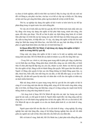 ta chưa có kinh nghiệm, nhất là trên lĩnh vực kinh tế. Đây là công việc hết sức mới mẻ đối với Đảng ta, nên phải vừa làm, vừa học và có thể có vấp váp và thiếu sót. Xây dựng xã hội mới bao giờ cũng khó khăn, phức tạp hơn đánh đổ xã hội cũ đã lỗi thời. 
Thứ ba, sự nghiệp xây dựng chủ nghĩa xã hội ở nước ta luôn luôn bị các thế lực phản động trong và ngoài nước tìm cách chống phá. 
Từ việc chỉ rõ tính chất của thời kỳ quá độ, Hồ Chí Minh luôn luôn nhắc nhở cán bộ, đảng viên trong xây dựng chủ nghĩa xã hội phải thận trọng, tránh nôn nóng, chủ quan, đốt cháy giai đoạn. Vấn đề cơ bản là phải xác định đúng từng bước đi và hình thức phù hợp với trình độ của lực lượng sản xuất, biết kết hợp các khâu trung gian, quá độ, tuần tự từng bước, từ thấp đến cao. Vì vậy, xây dựng chủ nghĩa xã hội đòi hỏi một năng lực lãnh đạo mang tính khoa học, vừa hiểu biết các quy luật vận động xã hội, lại phải có nghệ thuật khôn khéo cho thật sát với tình hình thực tế. 
b) Quan điểm Hồ Chí Minh về nội dung xây dựng chủ nghĩa xã hội ở nước ta trong thời kỳ quá độ 
Công cuộc xây dựng chủ nghĩa xã hội ở nước ta là một sự nghiệp cách mạng mang tính toàn diện. Hồ Chí Minh đã xác định rõ nhiệm vụ cụ thể cho từng lĩnh vực: 
- Trong lĩnh vực chính trị, nội dung quan trọng nhất là phải giữ vững và phát huy vai trò lãnh đạo của Đảng. Đảng phải được chỉnh đốn, nâng cao sức chiến đấu, có hình thức tổ chức phù hợp để đáp ứng các yêu cầu, nhiệm vụ mới. Bước vào thời kỳ quá độ lên chủ nghĩa xã hội, Đảng ta đã trở thành Đảng cầm quyền. Mối quan tâm lớn nhất của Người về Đảng cầm quyền là làm sao cho Đảng không trở thành Đảng quan liêu, xa dân, thoái hóa, biến chất, làm mất lòng tin của dân, có thể dẫn đến nguy cơ sai lầm về đường lối, cắt đứt mối quan hệ máu thịt với nhân dân và để cho chủ nghĩa cá nhân nảy nở dưới nhiều hình thức. 
Một nội dung chính trị quan trọng trong thời kỳ quá độ lên chủ nghĩa xã hội là củng cố và mở rộng mặt trận dân tộc thống nhất, nòng cốt là liên minh công nhân, nông dân và trí thức, do Đảng Cộng sản lãnh đạo; củng cố và tăng cường sức mạnh toàn bộ hệ thống chính trị cũng như từng thành tố của nó. 
- Nội dung kinh tế được Hồ Chí Minh đề cập trên các mặt: lực lượng sản xuất, quan hệ sản xuất, cơ chế quản lý kinh tế. Người nhấn mạnh đến việc tăng năng suất lao động trên cơ sở tiến hành công nghiệp hóa xã hội chủ nghĩa. Đối với cơ cấu kinh tế, Hồ Chí Minh đề cập cơ cấu ngành và cơ cấu các thành phần kinh tế, cơ cấu kinh tế vùng, lãnh thổ. 
Người quan niệm hết sức độc đáo về cơ cấu kinh tế nông - công nghiệp, lấy nông nghiệp làm mặt trận hàng đầu, củng cố hệ thống thương nghiệp làm cầu nối tốt nhất giữa các ngành sản xuất xã hội, thỏa mãn nhu cầu thiết yếu của nhân dân. 
Đối với kinh tế vùng, lãnh thổ, Hồ Chí Minh lưu ý phải phát triển đồng đều giữa 
38 
 