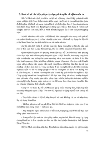 2. Bước đi và các biện pháp xây dựng chủ nghĩa xã hội ở nước ta 
Hồ Chí Minh xác định rõ nhiệm vụ lịch sử, nội dung của thời kỳ quá độ lên chủ nghĩa xã hội ở Việt Nam. Điều trăn trở khôn nguôi của Người là tìm ra hình thức, bước đi, biện pháp tiến hành xây dựng chủ nghĩa xã hội, biến nhận thức lý luận thành chương trình hành động, thành hoạt động thực tiễn hàng ngày. Để xác định bước đi và tìm cách làm phù hợp với Việt Nam, Hồ Chí Minh đề ra hai nguyên tắc có tính chất phương pháp luận: 
Một là, xây dựng chủ nghĩa xã hội là một hiện tượng phổ biến mang tính quốc tế, cần quán triệt các nguyên lý cơ bản của chủ nghĩa Mác - Lênin về xây dựng chế độ mới, có thể tham khảo, học tập kinh nghiệm của các nước anh em. 
Hai là, xác định bước đi và biện pháp xây dựng chủ nghĩa xã hội chủ yếu xuất phát từ điều kiện thực tế, đặc điểm dân tộc, nhu cầu và khả năng thực tế của nhân dân. 
Quán triệt hai nguyên tắc phương pháp luận này, Hồ Chí Minh xác định phương châm thực hiện bước đi trong xây dựng chủ nghĩa xã hội: dần dần, thận trọng từng bước một, từ thấp đến cao, không chủ quan nôn nóng và sự tuần tự của các bước đi do điều kiện khách quan quy định. Mặt khác, phải tiến nhanh, tiến mạnh, tiến vững chắc lên chủ nghĩa xã hội, nhưng tiến nhanh, tiến mạnh cũng không phải làm bừa, làm ẩu mà phải phù hợp với điều kiện thực tế. Trong các bước đi lên chủ nghĩa xã hội, Hồ Chí Minh đặc biệt lưu ý đến vai trò của công nghiệp hóa xã hội chủ nghĩa, coi đó là "con đường phải đi của chúng ta", là nhiệm vụ trọng tâm của cả thời kỳ quá độ lên chủ nghĩa xã hội. Công nghiệp hóa xã hội chủ nghĩa chỉ có thể thực hiện thắng lợi trên cơ sở xây dựng và phát triển nền nông nghiệp toàn diện, vững chắc, một hệ thống tiểu thủ công nghiệp, công nghiệp nhẹ đa dạng nhằm giải quyết vấn đề lương thực, thực phẩm cho nhân dân, các nhu cầu tiêu dùng thiết yếu cho xã hội. 
Cùng với các bước đi, Hồ Chí Minh đã gợi ý nhiều phương thức, biện pháp tiến hành xây dựng chủ nghĩa xã hội. Trên thực tế, Người đã sử dụng một số cách làm cụ thể sau đây: 
- Thực hiện cải tạo xã hội cũ, xây dựng xã hội mới, kết hợp cải tạo với xây dựng, lấy xây dựng làm chính. 
- Kết hợp xây dựng và bảo vệ, đồng thời tiến hành hai nhiệm vụ chiến lược ở hai miền khác nhau trong phạm vi một quốc gia. 
- Xây dựng chủ nghĩa xã hội phải có kế hoạch, biện pháp, quyết tâm để thực hiện thắng lợi kế hoạch đã đề ra. 
- Trong điều kiện nước ta, biện pháp cơ bản, quyết định, lâu dài trong xây dựng chủ nghĩa xã hội là đem của dân, tài dân, sức dân, làm lợi cho dân dưới sự lãnh đạo của Đảng Cộng sản. 
Hồ Chí Minh cho rằng, phải huy động hết mọi tiềm năng, nguồn lực có trong dân 
40 
 