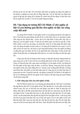 để đem lại lợi ích cho dân. Nói cách khác, phải biến sự nghiệp xây dựng chủ nghĩa xã hội thành sự nghiệp của toàn dân do Đảng lãnh đạo. Vai trò lãnh đạo của đảng cầm quyền là tập hợp lực lượng, đề ra đường lối, chính sách để huy động và khai thác triệt để các nguồn lực của dân, vì lợi ích của quần chúng lao động. 
III. Vận dụng tư tưởng Hồ Chí Minh về chủ nghĩa xã hội và con đường quá độ lên chủ nghĩa xã hội vào công cuộc đổi mới 
Tư tưởng Hồ Chí Minh về chủ nghĩa xã hội và con đường quá độ lên chủ nghĩa xã hội ở Việt Nam bao quát những vấn đề cốt lõi, cơ bản nhất, trên cơ sở vận dụng và phát triển sáng tạo học thuyết Mác - Lênin. Đó là các luận điểm về bản chất, mục tiêu và động lực của chủ nghĩa xã hội; về tính tất yếu khách quan của thời kỳ quá độ; về đặc điểm, nhiệm vụ lịch sử, nội dung, các hình thức, bước đi và biện pháp tiến hành công cuộc xây dựng chủ nghĩa xã hội ở nước ta. Tư tưởng đó trở thành tài sản vô giá, cơ sở lý luận và kim chỉ nam cho việc kiên trì, giữ vững định hướng xã hội chủ nghĩa của Đảng ta, đồng thời gợi mở nhiều vấn đề về xác định hình thức, biện pháp và bước đi lên chủ nghĩa xã hội phù hợp với những đặc điểm dân tộc và xu thế vận động của thời đại ngày nay. 
Công cuộc đổi mới do Đảng ta khởi xướng và lãnh đạo đạt được những thành tựu quan trọng, tạo ra thế và lực mới cho con đường phát triển xã hội chủ nghĩa ở nước ta. Cùng với tổng kết thực tiễn, quan niệm của Đảng ta về chủ nghĩa xã hội, con đường đi lên chủ nghĩa xã hội ngày càng sát thực, cụ thể hóa. Nhưng, trong quá trình xây dựng chủ nghĩa xã hội, bên cạnh những thời cơ, vận hội, nước ta đang phải đối đầu với hàng loạt thách thức, khó khăn cả trên bình diện quốc tế, cũng như từ các điều kiện thực tế trong nước tạo nên. Trong bối cảnh đó, vận dụng tư tưởng Hồ Chí Minh về chủ nghĩa xã hội và con đường quá độ lên chủ nghĩa xã hội, chúng ta cần tập trung giải quyết những vấn đề quan trọng nhất. 
1. Giữ vững mục tiêu của chủ nghĩa xã hội 
Hồ Chí Minh là người tìm ra con đường giải phóng dân tộc Việt Nam: Con đường độc lập dân tộc gắn liền với chủ nghĩa xã hội. Độc lập dân tộc và chủ nghĩa xã hội cũng chính là mục tiêu cao cả, bất biến của toàn Đảng, toàn dân ta. Dưới sự lãnh đạo của Đảng, nhân dân ta đã đấu tranh giành được độc lập dân tộc, từng bước quá độ dần lên chủ nghĩa xã hội. Trong điều kiện nước ta, độc lập dân tộc phải gắn liền với chủ nghĩa xã hội, sau khi giành được độc lập dân tộc phải đi lên chủ nghĩa xã hội, vì đó là quy luật tiến hóa trong quá trình phát triển của xã hội loài người. Chỉ có chủ nghĩa xã hội mới đáp ứng được khát vọng của toàn dân tộc: độc lập cho dân tộc, dân chủ cho nhân dân, cơm no áo ấm cho mọi người dân Việt Nam. Thực tiễn phát triển đất nước cho thấy, độc 
41 
 