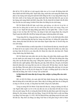 đầu thế kỷ XX bị thất bại có một nguyên nhân sâu xa là cả nước đã không đoàn kết được thành một khối thống nhất. Người thấy rằng, muốn đưa cách mạng đến thành công phải có lực lượng cách mạng đủ mạnh để chiến thắng kẻ thù và xây dựng thành công xã hội mới; muốn có lực lượng cách mạng mạnh phải thực hiện đại đoàn kết, quy tụ mọi lực lượng cách mạng thành một khối vững chắc. Do đó, đoàn kết trở thành vấn đề chiến lược lâu dài của cách mạng, là nhân tố bảo đảm cho thắng lợi của cách mạng. 
Hồ Chí Minh đi đến kết luận: muốn được giải phóng, các dân tộc bị áp bức và nhân dân lao động phải tự mình cứu lấy mình bằng đấu tranh cách mạng, bằng cách mạng vô sản. Người đã vận dụng những quan điểm của chủ nghĩa Mác - Lênin về cách mạng vô sản vào thực tiễn Việt Nam, xây dựng lý luận cách mạng thuộc địa, trong đó Người quan tâm nhiều đến vấn đề lực lượng cách mạng và phương pháp cách mạng. 
Trong từng thời kỳ, từng giai đoạn cách mạng, có thể và cần thiết phải điều chỉnh chính sách và phương pháp tập hợp lực lượng cho phù hợp với những đối tượng khác nhau, nhưng đại đoàn kết dân tộc luôn luôn được Người nhận thức là vấn đề sống còn của cách mạng. 
Hồ Chí Minh đã đưa ra nhiều luận điểm về vấn đề đoàn kết dân tộc, đoàn kết quốc tế: Đoàn kết là sức mạnh, là then chốt của thành công; Đoàn kết là điểm mẹ; điểm này mà thực hiện tốt thì đẻ ra con cháu đều tốt; Đoàn kết, đoàn kết, đại đoàn kết; Thành công, thành công, đại thành công. 
Hồ Chí Minh luôn luôn nhắc nhở cán bộ, đảng viên phải thấm nhuần quan điểm coi sức mạnh của cách mạng là sức mạnh của nhân dân: "Dễ trăm lần không dân cũng chịu, khó vạn lần dân liệu cũng xong". Đồng thời, Người lưu ý rằng, nhân dân bao gồm nhiều lứa tuổi, nghề nghiệp, nhiều tầng lớp, giai cấp, nhiều dân tộc, tôn giáo, do đó phải đoàn kết nhân dân vào trong Mặt trận dân tộc thống nhất. Để làm được việc đó, Người yêu cầu Đảng, Nhà nước phải có chủ trương, chính sách đúng đắn, phù hợp với các giai cấp, tầng lớp, trên cơ sở lấy lợi ích chung của Tổ quốc và những quyền lợi cơ bản của nhân dân lao động, làm "mẫu số chung" cho sự đoàn kết. 
b) Đại đoàn kết toàn dân tộc là mục tiêu, nhiệm vụ hàng đầu của cách mạng 
Đối với Hồ Chí Minh, yêu nước phải thể hiện thành thương dân, không thương dân thì không thể có tinh thần yêu nước. Dân ở đây là số đông, phải làm cho số đông đó ai cũng có cơm ăn, áo mặc, ai cũng được học hành, sống tự do, hạnh phúc. 
Trong tư tưởng Hồ Chí Minh về đại đoàn kết dân tộc, chúng ta không chỉ thấy rõ việc Người nhấn mạnh vai trò to lớn của dân mà còn coi đại đoàn kết dân tộc là mục tiêu của cách mạng. Do đó, tư tưởng đại đoàn kết dân tộc phải được quán triệt trong mọi đường lối, chủ trương, chính sách của Đảng. Trong Lời kết thúc buổi ra mắt của Đảng Lao động Việt Nam ngày 3-3-1951, Hồ Chí Minh đã thay mặt Đảng tuyên bố trước toàn thể dân tộc: Mục đích của Đảng Lao động Việt Nam có thể gồm trong 8 chữ là: Đoàn 
47 
 