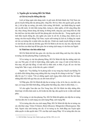 1. Nguồn gốc tư tưởng Hồ Chí Minh 
a) Giá trị truyền thống dân tộc 
Lịch sử hàng ngàn năm dựng nước và giữ nước đã hình thành cho Việt Nam các giá trị truyền thống dân tộc phong phú, vững bền. Đó là ý thức chủ quyền quốc gia dân tộc, ý chí tự lập, tự cường, yêu nước, kiên cường, bất khuất... tạo thành động lực mạnh mẽ của đất nước; là tinh thần tương thân, tương ái, nhân nghĩa, cố kết cộng đồng dân tộc; thủy chung, khoan dung, độ lượng; là thông minh, sáng tạo, quý trọng hiền tài, tiếp thu tinh hoa văn hóa nhân loại để làm phong phú văn hóa dân tộc... Trong nguồn giá trị tinh thần truyền thống đó, chủ nghĩa yêu nước là cốt lõi, là dòng chảy chính của tư tưởng văn hóa truyền thống Việt Nam, xuyên suốt trường kỳ lịch sử, là động lực mạnh mẽ cho sự trường tồn và phát triển của dân tộc. Chính sức mạnh truyền thống tư tưởng và văn hóa đó của dân tộc đã thúc giục Hồ Chí Minh ra đi tìm tòi, học hỏi, tiếp thu tinh hoa văn hóa của nhân loại để làm giàu cho tư tưởng cách mạng và văn hóa của Người. 
b) Tinh hoa văn hóa nhân loại 
Hồ Chí Minh đã biết làm giàu vốn văn hóa của mình bằng cách học hỏi, tiếp thu tư tưởng văn hóa phương Đông và phương Tây. 
Về tư tưởng và văn hóa phương Đông, Hồ Chí Minh đã tiếp thu những mặt tích cực của Nho giáo về triết lý hành động, nhân nghĩa, ước vọng về một xã hội bình trị, hòa mục, thế giới đại đồng; về một triết lý nhân sinh, tu thân, tề gia; đề cao văn hóa trung hiếu "dân vi quý, xã tắc thứ chi, quân vi khinh". 
Người nói: "Tuy Khổng Tử là phong kiến và tuy trong học thuyết của Khổng Tử có nhiều điều không đúng song những điều hay trong đó thì chúng ta nên học"1. Người dẫn lời của V.I. Lênin: "Chỉ có những người cách mạng chân chính mới thu hái được những điều hiểu biết quý báu của các đời trước để lại"2. 
Về Phật giáo, Hồ Chí Minh đã tiếp thu tư tưởng vị tha, từ bi, bác ái, cứu khổ, cứu nạn; coi trọng tinh thần bình đẳng, chống phân biệt đẳng cấp, chăm lo điều thiện, v.v.. 
Về chủ nghĩa Tam dân của Tôn Trung Sơn, Hồ Chí Minh tìm thấy những điều thích hợp với điều kiện nước ta, đó là dân tộc độc lập, dân quyền tự do và dân sinh hạnh phúc. 
Về tư tưởng và văn hóa phương Tây, Hồ Chí Minh đã nghiên cứu tiếp thu tư tưởng văn hóa dân chủ và cách mạng của cách mạng Pháp, cách mạng Mỹ. 
Về tư tưởng dân chủ của cách mạng Pháp, Hồ Chí Minh đã tiếp thu tư tưởng của các nhà khai sáng: Vônte (Voltaire), Rútxô (Rousso), Môngtexkiơ (Moutesquieu). Đặc biệt, Người chịu ảnh hưởng sâu sắc về tư tưởng tự do, bình đẳng của Tuyên ngôn nhân quyền và dân quyền năm 1791 của Đại cách mạng Pháp. Về tư tưởng dân chủ của 
1, 2. Hồ Chí Minh: Toàn tập, Nxb. Chính trị quốc gia, Hà Nội, 1995, t.6, tr. 46. 
5 
 