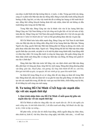 của nhau và phê bình trên lập trường thân ái, vì nước, vì dân. Trong quá trình xây dựng, củng cố và phát triển Mặt trận dân tộc thống nhất, Đảng ta luôn đấu tranh chống khuynh hướng cô độc, hẹp hòi, coi nhẹ việc tranh thủ tất cả những lực lượng có thể tranh thủ đ- ược; đồng thời chống khuynh hướng đoàn kết một chiều, đoàn kết mà không có đấu tranh đúng mức trong nội bộ Mặt trận. 
Trong Mặt trận, Đảng Cộng sản vừa là thành viên vừa là lực lượng lãnh đạo. Đảng Cộng sản Việt Nam không có lợi ích riêng mà là gắn liền với lợi ích toàn xã hội, toàn dân tộc. Đảng Cộng sản Việt Nam cầm quyền không phải chỉ vì lợi ích của giai cấp mình mà vì "phải trở thành dân tộc" mới có thể giải phóng được dân tộc và giai cấp. 
Hồ Chí Minh luôn luôn nhấn mạnh rằng, Đảng Cộng sản Việt Nam là một thành viên của Mặt trận dân tộc thống nhất, đồng thời là lực lượng lãnh đạo Mặt trận. Nhưng Người cho rằng, quyền lãnh đạo Mặt trận không phải do Đảng tự phong cho mình, mà phải được nhân dân thừa nhận. Người nói: "Đảng không thể đòi hỏi Mặt trận thừa nhận quyền lãnh đạo của mình, mà phải tỏ ra là một bộ phận trung thành nhất, hoạt động nhất và chân thực nhất. Chỉ trong đấu tranh và công tác hàng ngày, khi quần chúng rộng rãi thừa nhận chính sách đúng đắn và năng lực lãnh đạo của Đảng, thì Đảng mới giành đ- ược địa vị lãnh đạo"1. 
Đảng lãnh đạo Mặt trận trước hết bằng việc xác định chính sách Mặt trận đúng đắn, phù hợp với từng giai đoạn, từng thời kỳ cách mạng. Đảng phải dùng phương pháp vận động, giáo dục, thuyết phục, nêu gương, lấy lòng chân thành để đối xử, cảm hóa, khơi gợi tinh thần tự giác, tự nguyện, hết sức tránh gò ép, quan liêu mệnh lệnh. 
Sự đoàn kết trong Đảng là cơ sở vững chắc để xây dựng sự đoàn kết trong Mặt trận. Đảng đoàn kết, dân tộc đoàn kết và sự gắn bó máu thịt giữa Đảng với nhân dân sẽ tạo nên sức mạnh bên trong, để dân tộc vượt qua mọi khó khăn, chiến thắng mọi kẻ thù, đi tới thắng lợi cuối cùng của cách mạng. 
II. Tư tưởng Hồ Chí Minh về kết hợp sức mạnh dân tộc với sức mạnh thời đại 
1. Quá trình nhận thức của Hồ Chí Minh về mối quan hệ giữa sức mạnh dân tộc với sức mạnh thời đại 
Hồ Chí Minh có niềm tin vững chắc vào sức mạnh dân tộc. Đó là chủ nghĩa yêu nước nồng nàn, là tinh thần đoàn kết, ý chí đấu tranh anh dũng, bất khuất cho độc lập, tự do, ý thức tự lập, tự cường,... 
Để phát triển, xã hội cần tới nhiều hoạt động, nhiều nguồn động lực khác nhau, như chính trị, kinh tế, văn hóa, khoa học công nghệ, tinh thần, tình cảm,... và mỗi loại 
1. Sđd, t.3, tr. 139. 51 
 