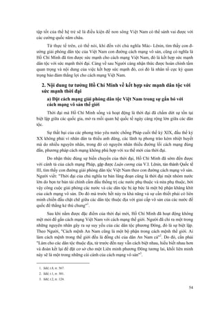 tập tốt của thế hệ trẻ sẽ là điều kiện để non sông Việt Nam có thể sánh vai được với các cường quốc năm châu. 
Từ thực tế trên, có thể nói, khi đến với chủ nghĩa Mác- Lênin, tìm thấy con đ- ường giải phóng dân tộc của Việt Nam con đường cách mạng vô sản, cũng có nghĩa là Hồ Chí Minh đã tìm được sức mạnh cho cách mạng Việt Nam, đó là kết hợp sức mạnh dân tộc với sức mạnh thời đại. Càng về sau Người càng nhận thức được hoàn chỉnh tầm quan trọng và nội dung của việc kết hợp sức mạnh đó, coi đó là nhân tố cực kỳ quan trọng bảo đảm thắng lợi cho cách mạng Việt Nam. 
2. Nội dung tư tưởng Hồ Chí Minh về kết hợp sức mạnh dân tộc với sức mạnh thời đại 
a) Đặt cách mạng giải phóng dân tộc Việt Nam trong sự gắn bó với cách mạng vô sản thế giới 
Thời đại mà Hồ Chí Minh sống và hoạt động là thời đại đã chấm dứt sự tồn tại biệt lập giữa các quốc gia, mở ra mối quan hệ quốc tế ngày càng rộng lớn giữa các dân tộc. 
Sự thất bại của các phong trào yêu nước chống Pháp cuối thế kỷ XIX, đầu thế kỷ XX không phải vì nhân dân ta thiếu anh dũng, các lãnh tụ phong trào kém nhiệt huyết mà do nhiều nguyên nhân, trong đó có nguyên nhân thiếu đường lối cách mạng đúng đắn, phương pháp cách mạng không phù hợp với xu thế mới của thời đại. 
Do nhận thức đúng sự biến chuyển của thời đại, Hồ Chí Minh đã sớm đến được với cánh tả của cách mạng Pháp, gặp được Luận cương của V.I. Lênin, tán thành Quốc tế III, tìm thấy con đường giải phóng dân tộc Việt Nam theo con đường cách mạng vô sản. Người viết: "Thời đại của chủ nghĩa tư bản lũng đoạn cũng là thời đại một nhóm nước lớn do bọn tư bản tài chính cầm đầu thống trị các nước phụ thuộc và nửa phụ thuộc, bởi vậy công cuộc giải phóng các nước và các dân tộc bị áp bức là một bộ phận khăng khít của cách mạng vô sản. Do đó mà trước hết nảy ra khả năng và sự cần thiết phải có liên minh chiến đấu chặt chẽ giữa các dân tộc thuộc địa với giai cấp vô sản của các nước đế quốc để thắng kẻ thù chung"1. 
Sau khi nắm được đặc điểm của thời đại mới, Hồ Chí Minh đã hoạt động không mệt mỏi để gắn cách mạng Việt Nam với cách mạng thế giới. Người đã chỉ ra một trong những nguyên nhân gây ra sự suy yếu của các dân tộc phương Đông, đó là sự biệt lập. Theo Người, "Cách mệnh An Nam cũng là một bộ phận trong cách mệnh thế giới. Ai làm cách mệnh trong thế giới đều là đồng chí của dân An Nam cả"2. Do đó, cần phải "Làm cho các dân tộc thuộc địa, từ trước đến nay vẫn cách biệt nhau, hiểu biết nhau hơn và đoàn kết lại để đặt cơ sở cho một Liên minh phương Đông tương lai, khối liên minh này sẽ là một trong những cái cánh của cách mạng vô sản"3. 
1. Sđd, t.8, tr. 567. 
2. Sđd, t.1, tr. 301. 
3. Sđd, t.2, tr. 124. 54 
 