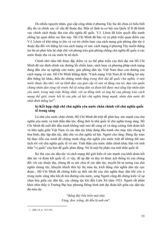 Do nhiều nguyên nhân, giai cấp công nhân ở phương Tây lúc đó chưa có hiểu biết đầy đủ và chính xác về vấn đề thuộc địa. Một số lãnh tụ cơ hội của Quốc tế II đã bênh vực chính sách thuộc địa của chủ nghĩa đế quốc. V.I. Lênin đã kiên quyết đấu tranh chống lại quan điểm sai lầm này. Hồ Chí Minh đã bảo vệ và phát triển quan điểm của V.I. Lênin về khả năng to lớn và vai trò chiến lược của cách mạng giải phóng dân tộc ở thuộc địa đối với thắng lợi của cách mạng vô sản: cách mạng ở phương Tây muốn thắng lợi thì nó phải liên hệ chặt chẽ với phong trào giải phóng chống chủ nghĩa đế quốc ở các nước thuộc địa và các nước bị nô dịch. 
Chính nhờ nắm bắt được đặc điểm và xu thế phát triển của thời đại mà Hồ Chí Minh đã xác định chính xác đường lối chiến lược, sách lược và phương pháp cách mạng đúng đắn cho sự nghiệp cứu nước, giải phóng dân tộc Việt Nam theo con đường của cách mạng vô sản. Hồ Chí Minh khẳng định: "Cách mạng Việt Nam đi từ thắng lợi này đến thắng lợi khác, điều đó chứng minh rằng trong thời đại đế quốc chủ nghĩa, ở một nước thuộc địa nhỏ, với sự lãnh đạo của giai cấp vô sản và đảng của nó, dựa vào quần chúng nhân dân rộng rãi trước hết là nông dân và đoàn kết được mọi tầng lớp nhân dân yêu nước trong mặt trận thống nhất, với sự đồng tình và ủng hộ của phong trào cách mạng thế giới, trước hết là của phe xã hội chủ nghĩa hùng mạnh, nhân dân nước đó nhất định thắng lợi"1. 
b) Kết hợp chặt chẽ chủ nghĩa yêu nước chân chính với chủ nghĩa quốc tế trong sáng 
Là nhà yêu nước chân chính, Hồ Chí Minh đã triệt để phát huy sức mạnh của chủ nghĩa yêu nước và tinh thần dân tộc; đồng thời là nhà quốc tế chủ nghĩa trong sáng. Hồ Chí Minh đã suốt đời đấu tranh không mệt mỏi để củng cố và tăng cường tình đoàn kết và hữu nghị giữa Việt Nam và các dân tộc khác đang đấu tranh cho mục tiêu chung là hòa bình, độc lập dân tộc, dân chủ và chủ nghĩa xã hội. Người cho rằng: Đảng lấy toàn bộ thực tiễn của mình để chứng minh rằng chủ nghĩa yêu nước triệt để không thể nào tách rời với chủ nghĩa quốc tế vô sản. Tinh thần yêu nước chân chính khác hẳn với tinh thần "vị quốc" của bọn đế quốc phản động. Nó là một bộ phận của tinh thần quốc tế. 
Kẻ thù của các dân tộc và cách mạng thế giới hiểu rõ sức mạnh của khối đoàn kết dân tộc và đoàn kết quốc tế, vì vậy, để áp đặt và duy trì được ách thống trị của chúng đối với các thuộc địa, chúng đã ra sức chia rẽ các dân tộc, truyền bá tư tưởng của chủ nghĩa chủng tộc, khuyến khích thói kỳ thị màu da, kích động chủ nghĩa dân tộc cực đoan... Hồ Chí Minh đã chứng kiến sự thối nát đó của chủ nghĩa thực dân khi còn ở trong nước cũng như khi đi tìm đường cứu nước, song Người cũng đã chứng kiến về sự chan hòa giữa các dân tộc, các chủng tộc khi đến Liên Xô năm 1923. Người rất phấn khởi nhìn thấy ở Trường Đại học phương Đông hình ảnh đại đoàn kết giữa các dân tộc đủ màu da: 
"Rằng đây bốn biển một nhà. 
Vàng, đen, trắng, đỏ đều là anh em". 
1. Sđd, t.9, tr. 315-316. 
55 
 